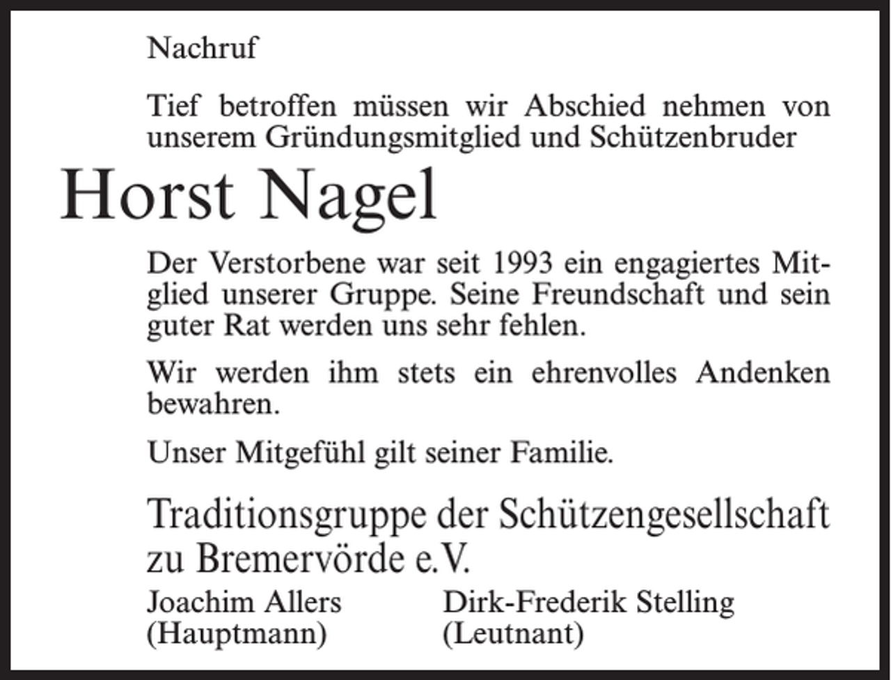<p>Nachruf<br />Tief betroffen müssen wir Abschied nehmen von<br />unserem Gründungsmitglied und Schützenbruder</p><p>Horst Nagel</p><p>Der Verstorbene war seit 1993 ein engagiertes Mitglied unserer Gruppe. Seine Freundschaft und sein<br />guter Rat werden uns sehr fehlen.<br />Wir werden ihm stets ein ehrenvolles Andenken<br />bewahren.<br />Unser Mitgefühl gilt seiner Familie.</p><p>Traditionsgruppe der Schützengesellschaft<br />zu Bremervörde e.V.<br />Joachim Allers<br />Dirk-Frederik Stelling<br />(Hauptmann) (Leutnant)</p>
