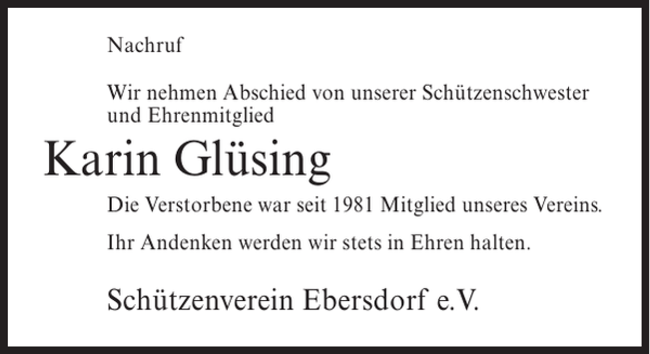 <p>Nachruf<br />Wir nehmen Abschied von unserer Schützenschwester<br />und Ehrenmitglied</p><p>Karin Glüsing<br />Die Verstorbene war seit 1981 Mitglied unseres Vereins.<br />Ihr Andenken werden wir stets in Ehren halten.</p><p>Schützenverein Ebersdorf e.V.</p>