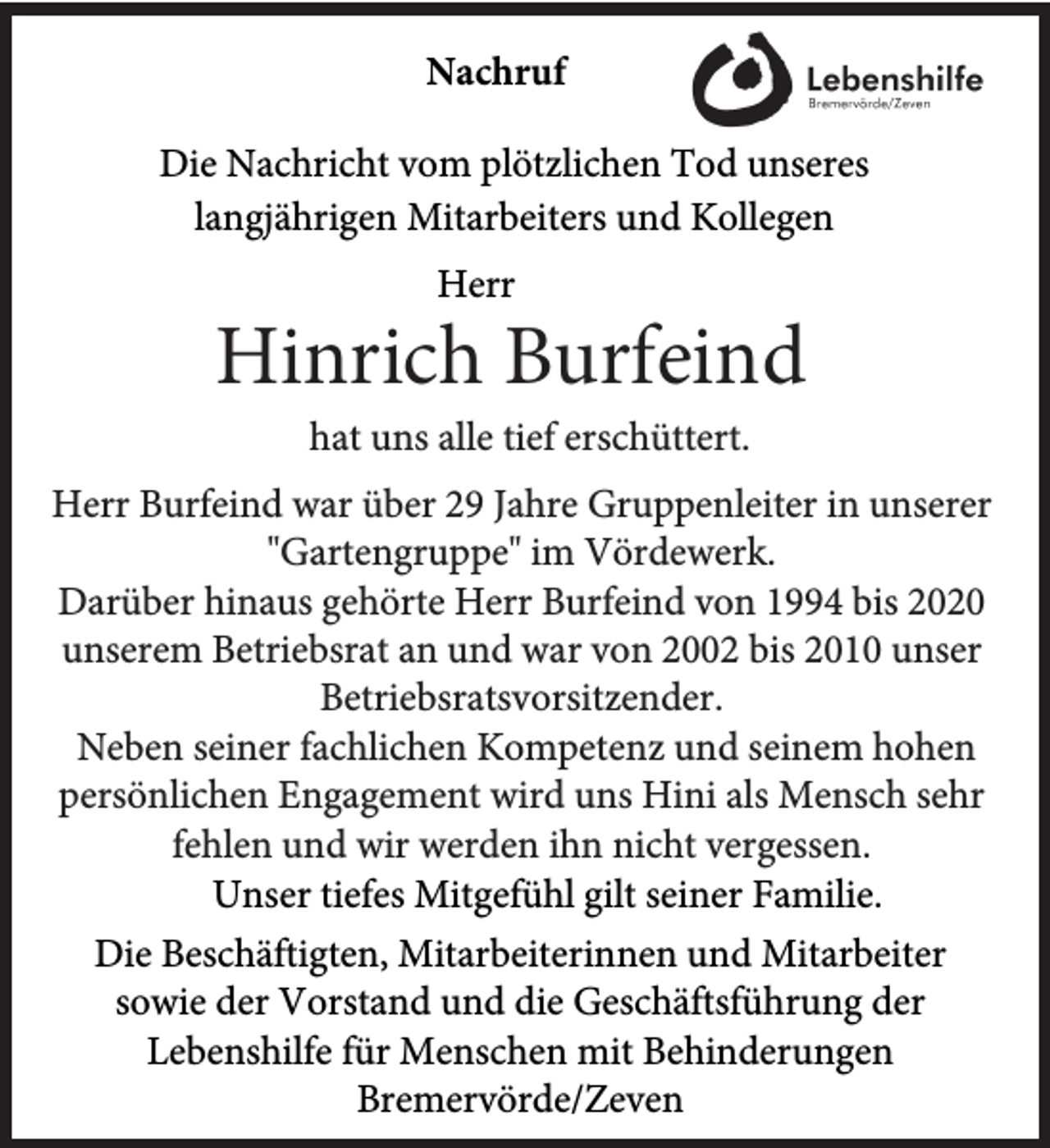 <p>Nachruf<br />Die Nachricht vom plötzlichen Tod unseres<br />langjährigen Mitarbeiters und Kollegen<br />Herr</p><p>Hinrich Burfeind<br />hat uns alle tief erschüttert.</p><p>Herr Burfeind war über 29 Jahre Gruppenleiter in unserer<br />"Gartengruppe" im Vördewerk.<br />Darüber hinaus gehörte Herr Burfeind von 1994 bis 2020<br />unserem Betriebsrat an und war von 2002 bis 2010 unser<br />Betriebsratsvorsitzender.<br />Neben seiner fachlichen Kompetenz und seinem hohen<br />persönlichen Engagement wird uns Hini als Mensch sehr<br />fehlen und wir werden ihn nicht vergessen.<br />Unser tiefes Mitgefühl gilt seiner Familie.<br />Die Beschäftigten, Mitarbeiterinnen und Mitarbeiter<br />sowie der Vorstand und die Geschäftsführung der<br />Lebenshilfe für Menschen mit Behinderungen<br />Bremervörde/Zeven</p>