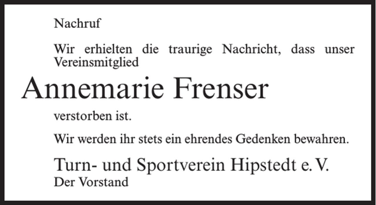<p>Nachruf<br />Wir erhielten die traurige Nachricht, dass unser<br />Vereinsmitglied</p><p>Annemarie Frenser<br />verstorben ist.<br />Wir werden ihr stets ein ehrendes Gedenken bewahren.</p><p>Turn- und Sportverein Hipstedt e.V.<br />Der Vorstand</p>