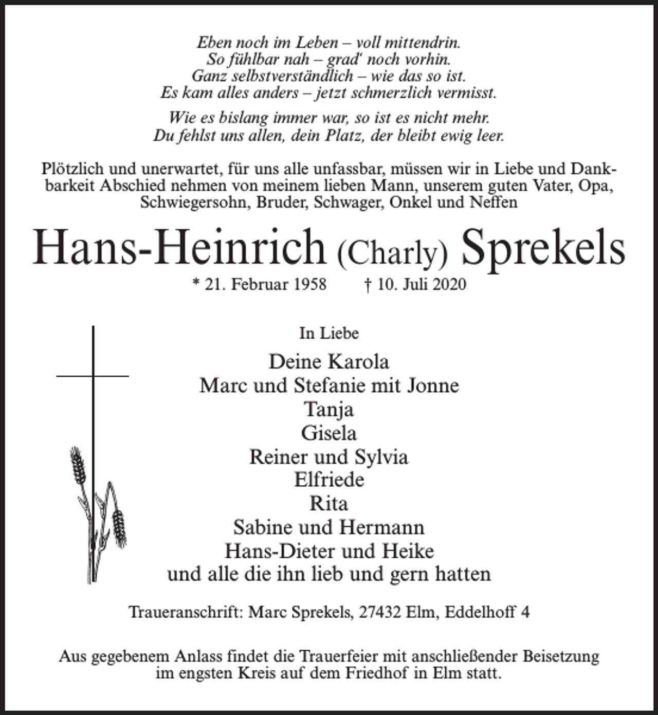 <p>Eben noch im Leben – voll mittendrin.<br />So fühlbar nah – grad‘ noch vorhin.<br />Ganz selbstverständlich – wie das so ist.<br />Es kam alles anders – jetzt schmerzlich vermisst.<br />Wie es bislang immer war, so ist es nicht mehr.<br />Du fehlst uns allen, dein Platz, der bleibt ewig leer.<br />Plötzlich und unerwartet, für uns alle unfassbar, müssen wir in Liebe und Dankbarkeit Abschied nehmen von meinem lieben Mann, unserem guten Vater, Opa,<br />Schwiegersohn, Bruder, Schwager, Onkel und Neffen</p><p>Hans-Heinrich (Charly) Sprekels<br />* 21. Februar 1958</p><p>† 10. Juli 2020</p><p>In Liebe</p><p>Deine Karola<br />Marc und Stefanie mit Jonne<br />Tanja<br />Gisela<br />Reiner und Sylvia<br />Elfriede<br />Rita<br />Sabine und Hermann<br />Hans-Dieter und Heike<br />und alle die ihn lieb und gern hatten<br />Traueranschrift: Marc Sprekels, 27432 Elm, Eddelhoff 4<br />Aus gegebenem Anlass findet die Trauerfeier mit anschließender Beisetzung<br />im engsten Kreis auf dem Friedhof in Elm statt.</p>