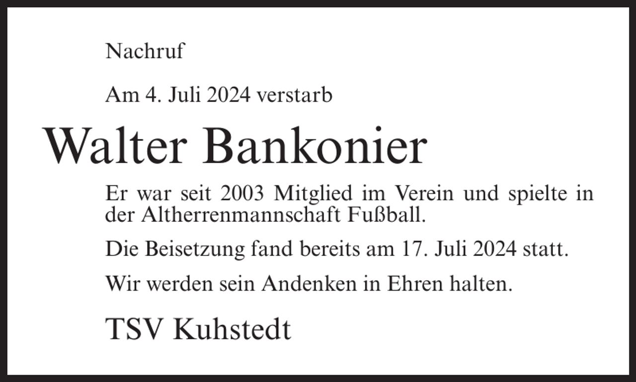 <p>Nachruf<br />Am 4. Juli 2024 verstarb</p><p>Walter Bankonier<br />Er war seit 2003 Mitglied im Verein und spielte in<br />der Altherrenmannschaft Fußball.<br />Die Beisetzung fand bereits am 17. Juli 2024 statt.<br />Wir werden sein Andenken in Ehren halten.</p><p>TSV Kuhstedt</p>