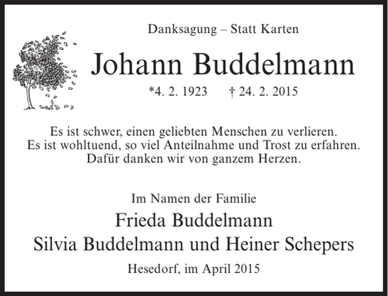 <p>Danksagung – Statt Karten</p><p>Johann Buddelmann<br />*4. 2. 1923</p><p>† 24. 2. 2015</p><p>Es ist schwer, einen geliebten Menschen zu verlieren.<br />Es ist wohltuend, so viel Anteilnahme und Trost zu erfahren.<br />Dafür danken wir von ganzem Herzen.<br />Im Namen der Familie</p><p>Frieda Buddelmann<br />Silvia Buddelmann und Heiner Schepers<br />Hesedorf, im April 2015</p>