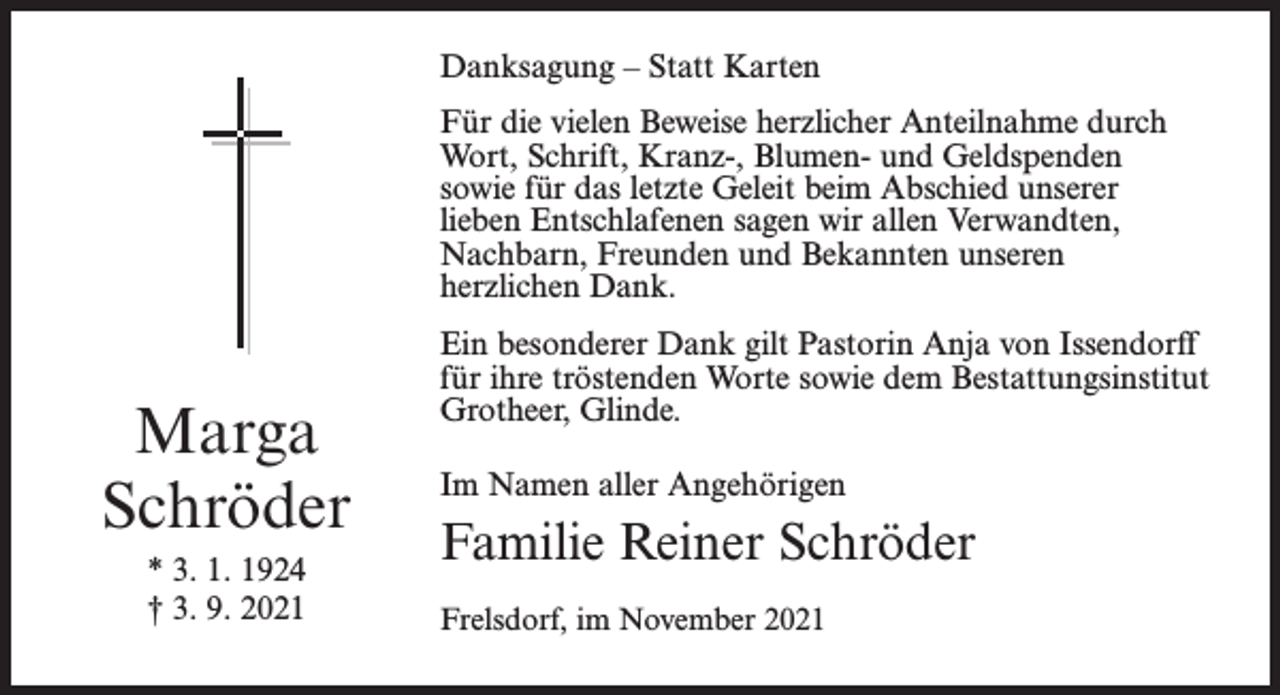 <p>Danksagung – Statt Karten<br />Für die vielen Beweise herzlicher Anteilnahme durch<br />Wort, Schrift, Kranz-, Blumen- und Geldspenden<br />sowie für das letzte Geleit beim Abschied unserer<br />lieben Entschlafenen sagen wir allen Verwandten,<br />Nachbarn, Freunden und Bekannten unseren<br />herzlichen Dank.</p><p>Marga<br />Schröder<br />* 3. 1. 1924<br />† 3. 9. 2021</p><p>Ein besonderer Dank gilt Pastorin Anja von Issendorff<br />für ihre tröstenden Worte sowie dem Bestattungsinstitut<br />Grotheer, Glinde.<br />Im Namen aller Angehörigen</p><p>Familie Reiner Schröder<br />Frelsdorf, im November 2021</p>