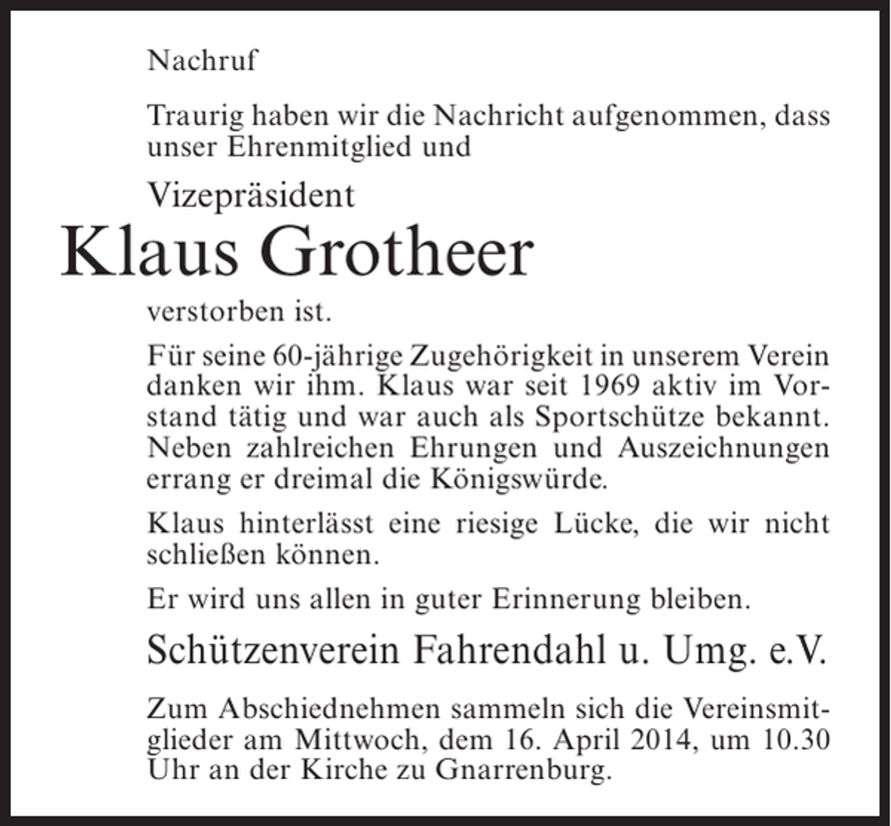 <p>Nachruf<br />Traurig haben wir die Nachricht aufgenommen, dass<br />unser Ehrenmitglied und</p><p>Vizepräsident</p><p>Klaus Grotheer</p><p>verstorben ist.<br />Für seine 60-jährige Zugehörigkeit in unserem Verein<br />danken wir ihm. Klaus war seit 1969 aktiv im Vorstand tätig und war auch als Sportschütze bekannt.<br />Neben zahlreichen Ehrungen und Auszeichnungen<br />errang er dreimal die Königswürde.<br />Klaus hinterlässt eine riesige Lücke, die wir nicht<br />schließen können.<br />Er wird uns allen in guter Erinnerung bleiben.</p><p>Schützenverein Fahrendahl u. Umg. e.V.<br />Zum Abschiednehmen sammeln sich die Vereinsmitglieder am Mittwoch, dem 16. April 2014, um 10.30<br />Uhr an der Kirche zu Gnarrenburg.</p>