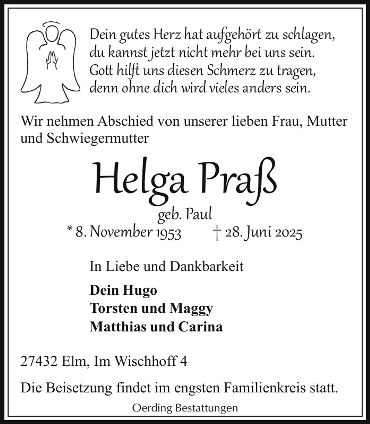 <p>Dein gutes Herz hat aufgehör zu schlagen,<br />du kannst jetzt nicht mehr bei uns sein.<br />Go hilﬅ uns diesen Schmerz zu t agen,<br />denn ohne dich wird vieles anders sein.<br />Wir nehmen Abschied von unserer lieben Frau, Mutter<br />und Schwiegermutter</p>
<p>Helga Praß</p>
<p>geb. Paul<br />* 8. November 1953<br />† 28. Juni 2025<br />In Liebe und Dankbarkeit<br />Dein Hugo<br />Torsten und Maggy<br />Matthias und Carina<br />27432 Elm, Im Wischhoff 4<br />Die Beisetzung findet im engsten Familienkreis statt.<br />Oerding Bestattungen</p>