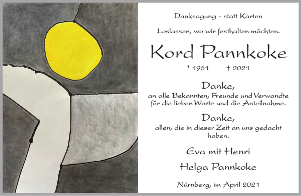 <p>Danksagung - statt Karten<br />Loslassen, wo wir festhalten möchten.</p><p>Kord Pannkoke<br />* 1961</p><p>† 2021</p><p>Danke,</p><p>an alle Bekannten, Freunde und Verwandte<br />für die lieben Worte und die Anteilnahme.</p><p>Danke,</p><p>allen, die in dieser Zeit an uns gedacht<br />haben.</p><p>Eva mit Henri<br />Helga Pannkoke<br />Nürnberg, im April 2021</p>
