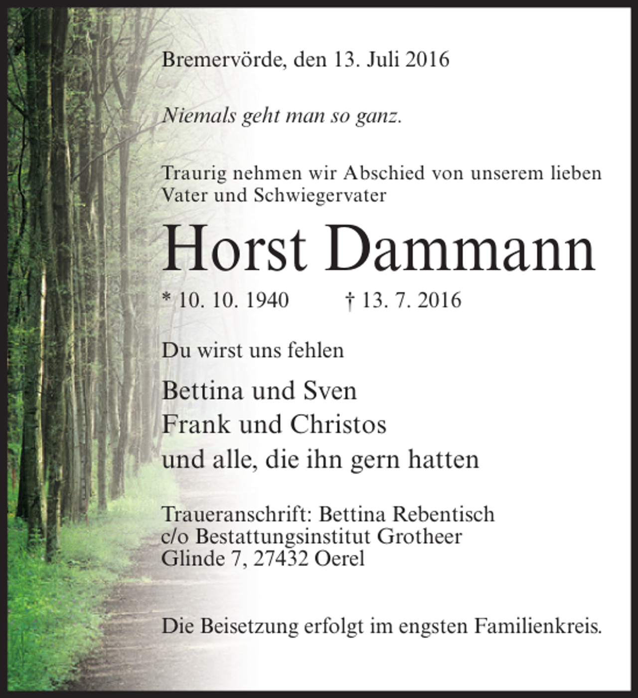 <p>Bremervörde, den 13. Juli 2016<br />Niemals geht man so ganz.<br />Traurig nehmen wir Abschied von unserem lieben<br />Vater und Schwiegervater</p><p>Horst Dammann<br />* 10. 10. 1940</p><p>† 13. 7. 2016</p><p>Du wirst uns fehlen</p><p>Bettina und Sven<br />Frank und Christos<br />und alle, die ihn gern hatten<br />Traueranschrift: Bettina Rebentisch<br />c/o Bestattungsinstitut Grotheer<br />Glinde 7, 27432 Oerel<br />Die Beisetzung erfolgt im engsten Familienkreis.</p>