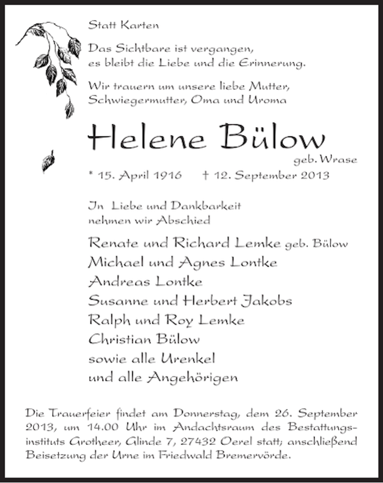 <p>Statt Karten<br />Das Sichtbare ist vergangen,<br />es bleibt die Liebe und die Erinnerung.<br />Wir trauern um unsere liebe Mutter,<br />Schwiegermutter, Oma und Uroma</p><p>Helene Bülow</p><p>geb. Wrase<br />* 15. April 1916 † 12. September 2013<br />In Liebe und Dankbarkeit<br />nehmen wir Abschied</p><p>Renate und Richard Lemke geb. Bülow<br />Michael und Agnes Lontke<br />Andreas Lontke<br />Susanne und Herbert Jakobs<br />Ralph und Roy Lemke<br />Christian Bülow<br />sowie alle Urenkel<br />und alle Angehörigen<br />Die Trauerfeier findet am Donnerstag, dem 26. September<br />2013, um 14.00 Uhr im Andachtsraum des Bestattungsinstituts Grotheer, Glinde 7, 27432 Oerel statt; an­ chließend<br />s<br />Beisetzung der Urne im Friedwald Bremervörde.</p>