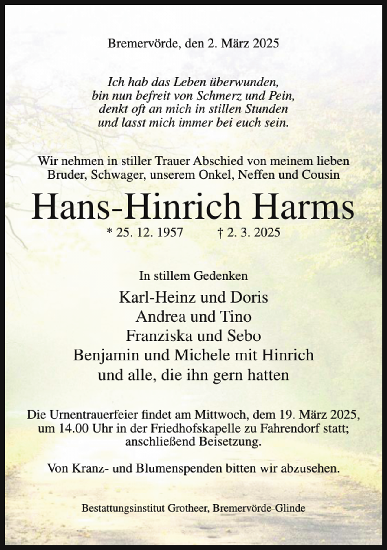 <p>Bremervörde, den 2. März 2025<br />Ich hab das Leben überwunden,<br />bin nun befreit von Schmerz und Pein,<br />denkt oft an mich in stillen Stunden<br />und lasst mich immer bei euch sein.<br />Wir nehmen in stiller Trauer Abschied von meinem lieben<br />Bruder, Schwager, unserem Onkel, Neffen und Cousin</p><p>Hans-Hinrich Harms<br />* 25. 12. 1957</p><p>† 2. 3. 2025</p><p>In stillem Gedenken</p><p>Karl-Heinz und Doris<br />Andrea und Tino<br />Franziska und Sebo<br />Benjamin und Michele mit Hinrich<br />und alle, die ihn gern hatten<br />Die Urnentrauerfeier findet am Mittwoch, dem 19. März 2025,<br />um 14.00 Uhr in der Friedhofskapelle zu Fahrendorf statt;<br />anschließend Beisetzung.<br />Von Kranz- und Blumenspenden bitten wir abzusehen.<br />Bestattungsinstitut Grotheer, Bremervörde-Glinde</p>