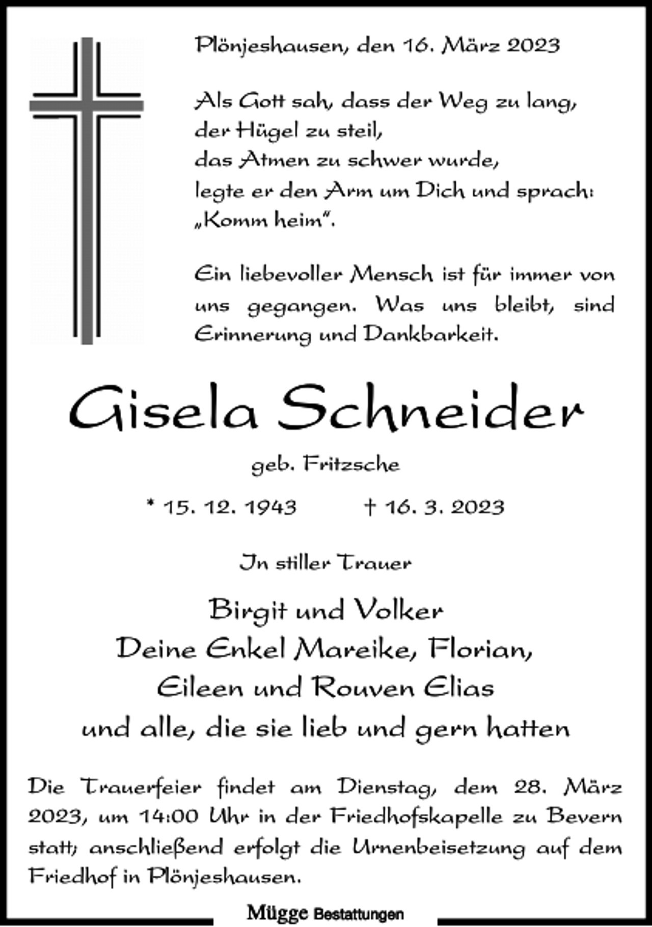 <p>Plönjeshausen, den 16. März 2023<br />Als Gott sah, dass der Weg zu lang,<br />der Hügel zu steil,<br />das Atmen zu schwer wurde,<br />legte er den Arm um Dich und sprach:<br />ıKomm heim„.<br />Ein liebevoller Mensch ist für immer von<br />uns gegangen. Was uns bleibt, sind<br />Erinnerung und Dankbarkeit.</p><p>Gisela Schneider<br />geb. Fritzsche<br />* 15. 12. 1943</p><p>† 16. 3. 2023</p><p>In stiller Trauer</p><p>Birgit und Volker<br />Deine Enkel Mareike, Florian,<br />Eileen und Rouven Elias<br />und alle, die sie lieb und gern hatten<br />Die Trauerfeier findet am Dienstag, dem 28. März<br />2023, um 14:00 Uhr in der Friedhofskapelle zu Bevern<br />statt; anschließend erfolgt die Urnenbeisetzung auf dem<br />Friedhof in Plönjeshausen.<br />Mügge Bestattungen</p>