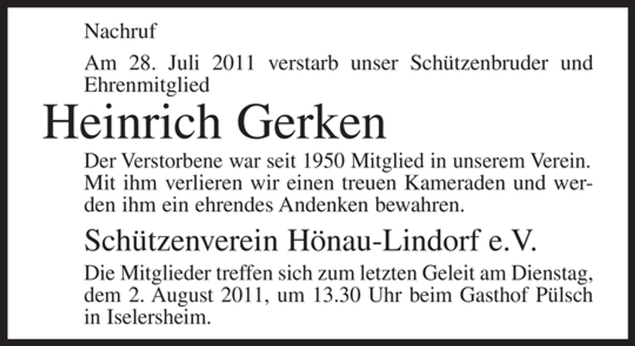 <p>Nachruf<br />Am 28. Juli 2011 verstarb unser Schützenbruder und<br />Ehrenmitglied</p><p>Heinrich Gerken<br />Der Verstorbene war seit 1950 Mitglied in unserem Verein.<br />Mit ihm verlieren wir einen treuen Kameraden und werden ihm ein ehrendes Andenken bewahren.</p><p>Schützenverein Hönau-Lindorf e.V.<br />Die Mitglieder treffen sich zum letzten Geleit am Dienstag,<br />dem 2. August 2011, um 13.30 Uhr beim Gasthof Pülsch<br />in Iselersheim.</p>