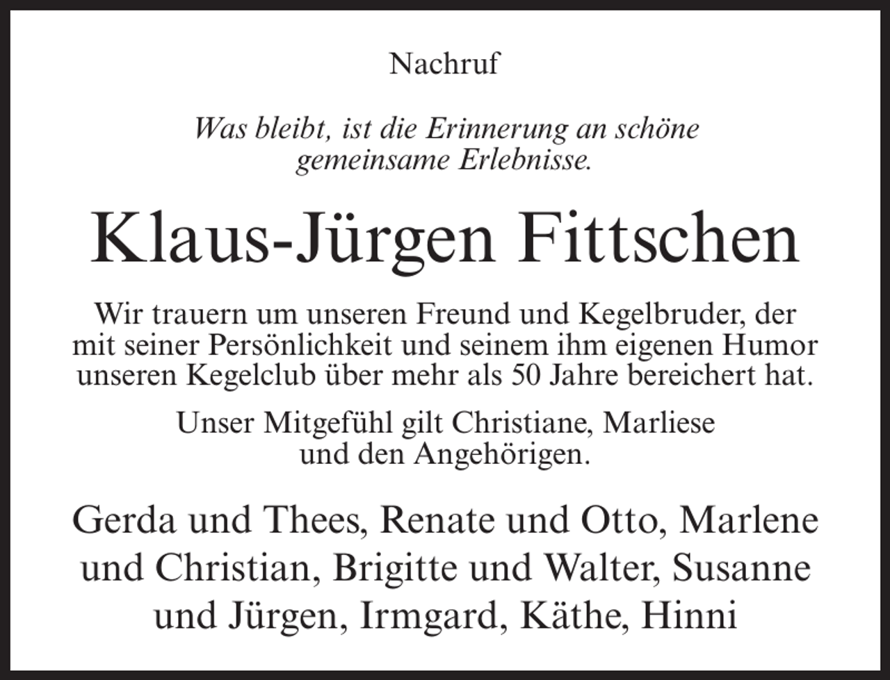 <p>Nachruf<br />Was bleibt, ist die Erinnerung an schöne<br />gemeinsame Erlebnisse.</p><p>Klaus-Jürgen Fittschen<br />Wir trauern um unseren Freund und Kegelbruder, der<br />mit seiner Persönlichkeit und seinem ihm eigenen Humor<br />unseren Kegelclub über mehr als 50 Jahre bereichert hat.<br />Unser Mitgefühl gilt Christiane, Marliese<br />und den Angehörigen.</p><p>Gerda und Thees, Renate und Otto, Marlene<br />und Christian, Brigitte und Walter, Susanne<br />und Jürgen, Irmgard, Käthe, Hinni</p>