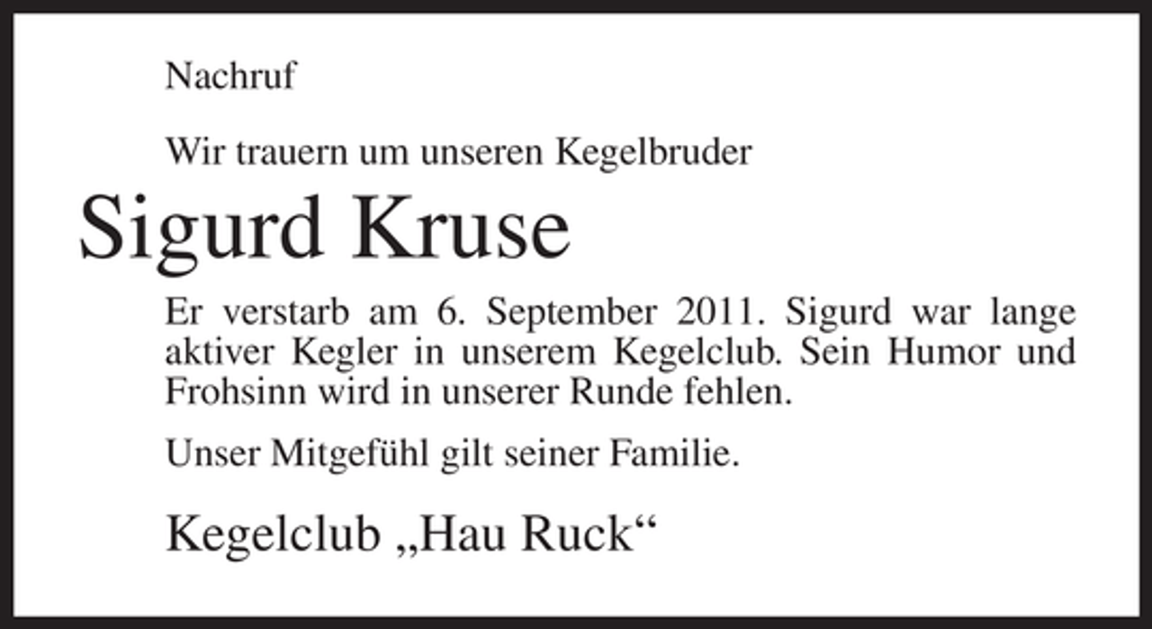 <p>Nachruf<br />Wir trauern um unseren Kegelbruder</p><p>Sigurd Kruse<br />Er verstarb am 6. September 2011. Sigurd war lange<br />aktiver Kegler in unserem Kegelclub. Sein Humor und<br />Frohsinn wird in unserer Runde fehlen.<br />Unser Mitgefühl gilt seiner Familie.</p><p>Kegelclub „Hau Ruck“</p>