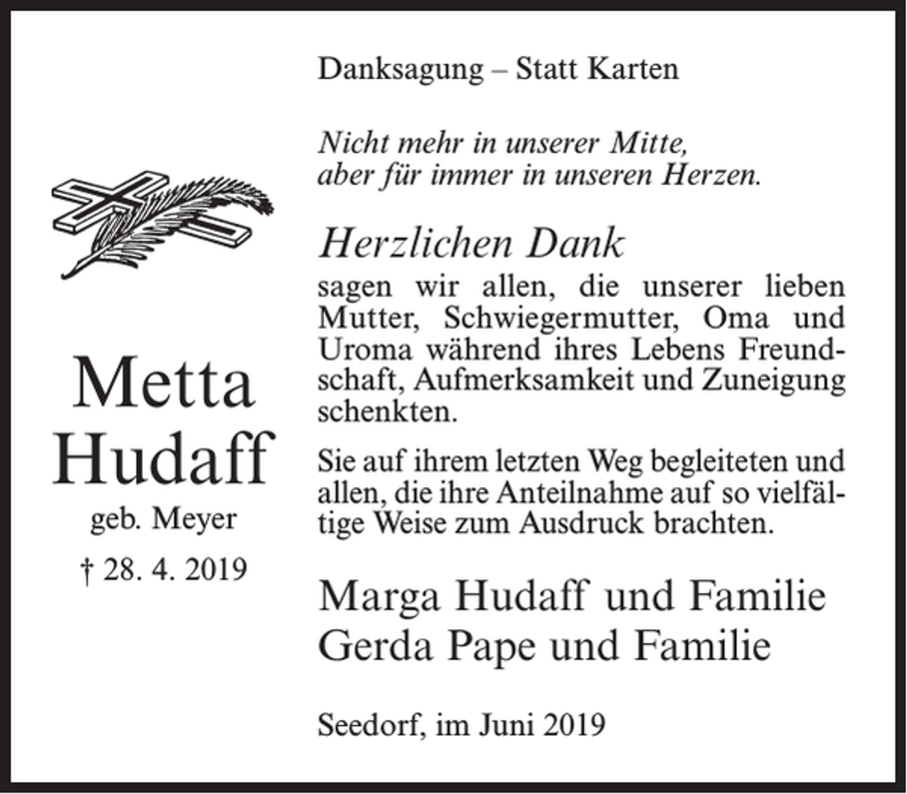 <p>Danksagung – Statt Karten<br />Nicht mehr in unserer Mitte,<br />aber für immer in unseren Herzen.</p><p>Herzlichen Dank</p><p>Metta<br />Hudaff<br />geb. Meyer</p><p>† 28. 4. 2019</p><p>sagen wir allen, die unserer lieben<br />Mutter, Schwiegermutter, Oma und<br />Uroma während ihres Lebens Freundschaft, Aufmerksamkeit und Zuneigung<br />schenkten.<br />Sie auf ihrem letzten Weg begleiteten und<br />allen, die ihre Anteilnahme auf so vielfältige Weise zum Ausdruck brachten.</p><p>Marga Hudaff und Familie<br />Gerda Pape und Familie<br />Seedorf, im Juni 2019</p>