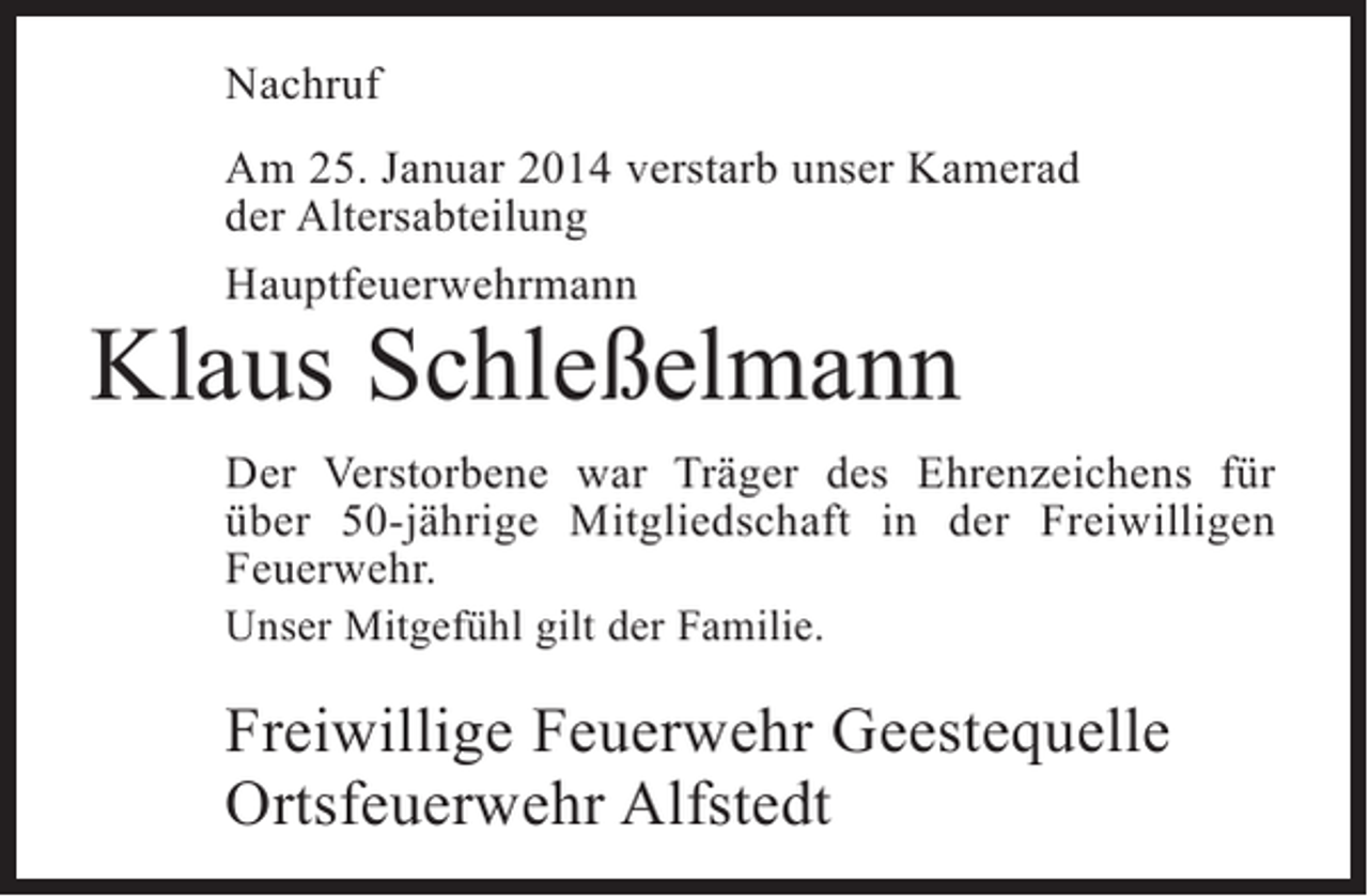 <p>Nachruf<br />Am 25. Januar 2014 verstarb unser Kamerad<br />der Altersabteilung<br />Hauptfeuerwehrmann</p><p>Klaus Schleßelmann</p><p>Der Verstorbene war Träger des Ehrenzeichens für<br />über 50-jährige Mitgliedschaft in der Freiwilligen<br />Feuerwehr.<br />Unser Mitgefühl gilt der Familie.</p><p>Freiwillige Feuerwehr Geestequelle<br />Ortsfeuerwehr Alfstedt</p>