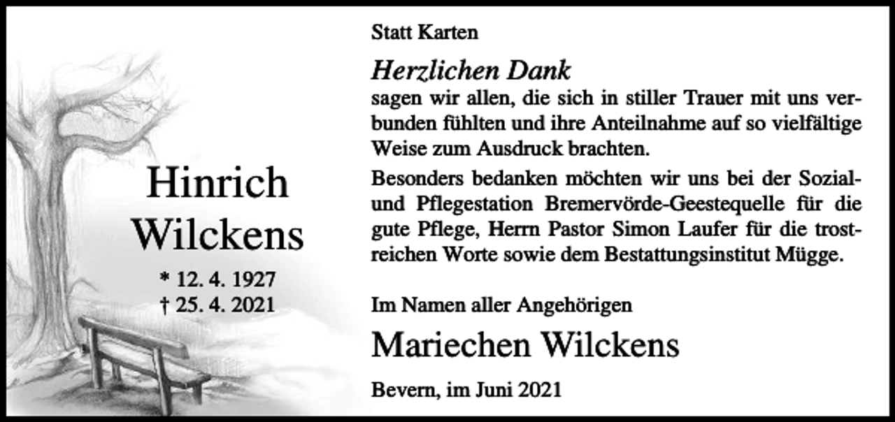 <p>Statt Karten</p><p>Herzlichen Dank</p><p>Hinrich<br />Wilckens<br />* 12. 4. 1927<br />† 25. 4. 2021</p><p>sagen wir allen, die sich in stiller Trauer mit uns verbunden fühlten und ihre Anteilnahme auf so vielfältige<br />Weise zum Ausdruck brachten.<br />Besonders bedanken möchten wir uns bei der Sozialund Pflegestation Bremervörde-Geestequelle für die<br />gute Pflege, Herrn Pastor Simon Laufer für die trostreichen Worte sowie dem Bestattungsinstitut Mügge.<br />Im Namen aller Angehörigen</p><p>Mariechen Wilckens<br />Bevern, im Juni 2021</p>