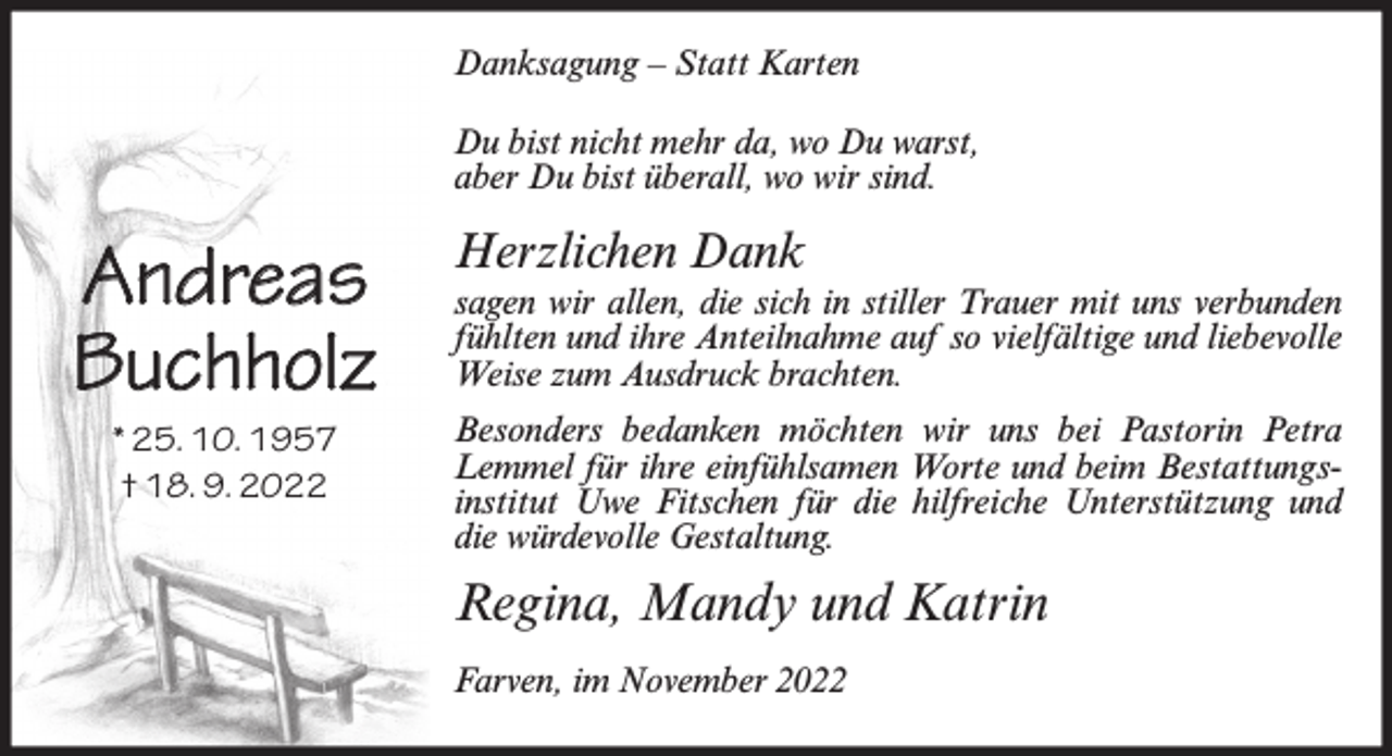 <p>Danksagung – Statt Karten<br />Du bist nicht mehr da, wo Du warst,<br />aber Du bist überall, wo wir sind.</p><p>Andreas<br />Buchholz<br />* 25. 10. 1957<br />† 18. 9. 2022</p><p>Herzlichen Dank<br />sagen wir allen, die sich in stiller Trauer mit uns verbunden<br />fühlten und ihre Anteilnahme auf so vielfältige und liebevolle<br />Weise zum Ausdruck brachten.<br />Besonders bedanken möchten wir uns bei Pastorin Petra<br />Lemmel für ihre einfühlsamen Worte und beim Bestattungsinstitut Uwe Fitschen für die hilfreiche Unterstützung und<br />die würdevolle Gestaltung.</p><p>Regina, Mandy und Katrin<br />Farven, im November 2022</p>