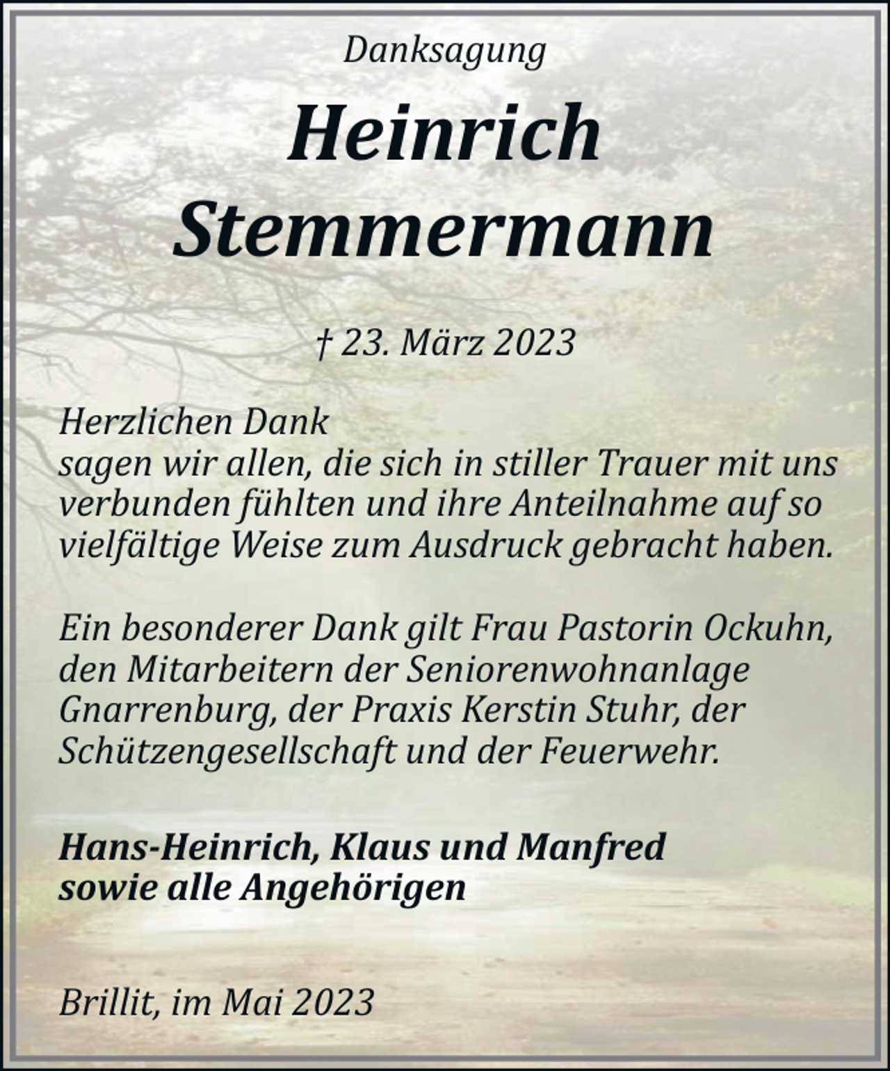 <p>Danksagung</p><p>Heinrich<br />Stemmermann<br />† 23. März 2023<br />Herzlichen Dank<br />sagen wir allen, die sich in stiller Trauer mit uns<br />verbunden fühlten und ihre Anteilnahme auf so<br />vielfältige Weise zum Ausdruck gebracht haben.<br />Ein besonderer Dank gilt Frau Pastorin Ockuhn,<br />den Mitarbeitern der Seniorenwohnanlage<br />Gnarrenburg, der Praxis Kerstin Stuhr, der<br />Schützengesellschaft und der Feuerwehr.<br />Hans­Heinrich, Klaus und Manfred<br />sowie alle Angehörigen<br />Brillit, im Mai 2023</p>