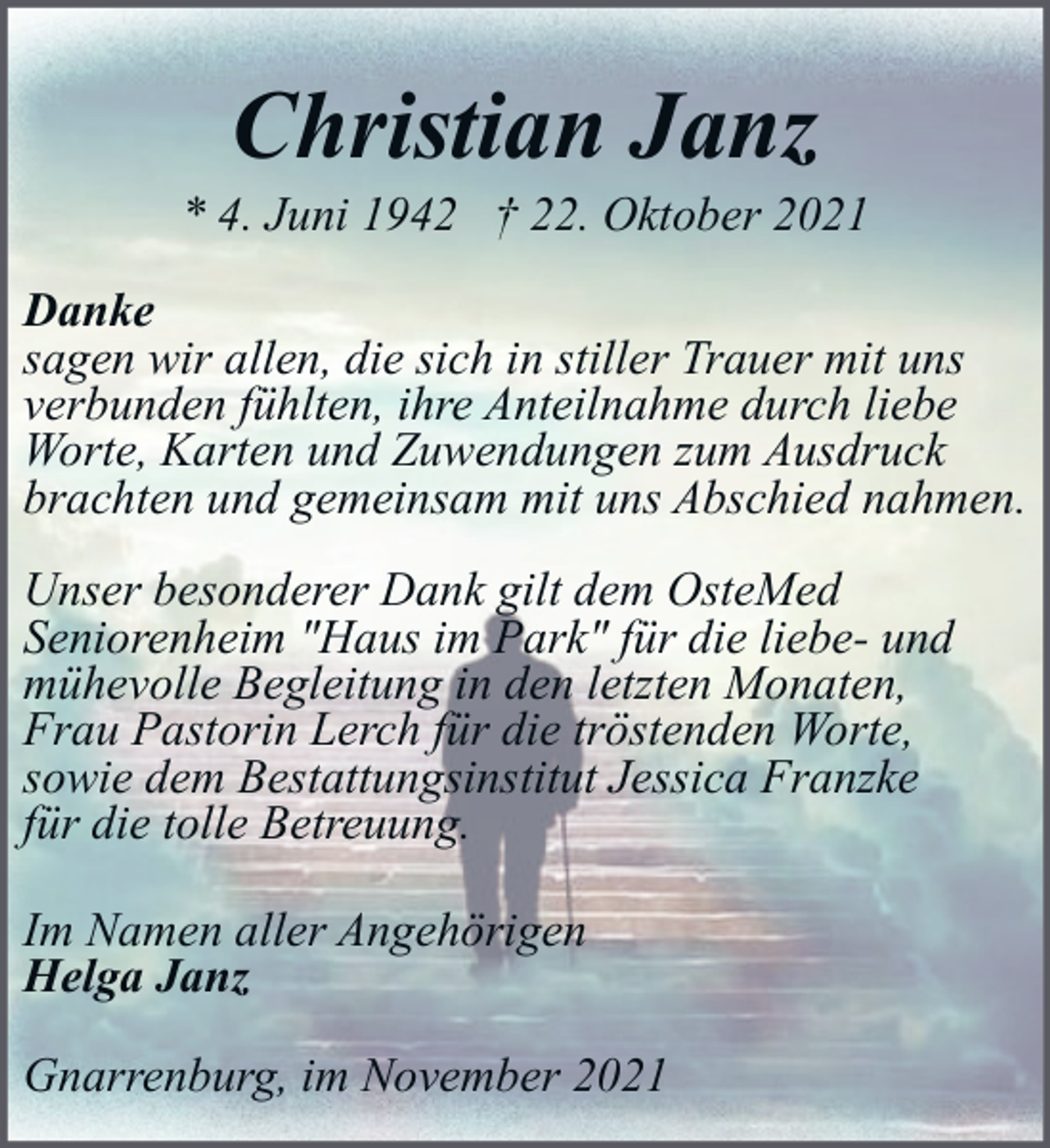 <p>Christian Janz</p><p>* 4. Juni 1942 † 22. Oktober 2021<br />Danke<br />sagen wir allen, die sich in stiller Trauer mit uns<br />verbunden fühlten, ihre Anteilnahme durch liebe<br />Worte, Karten und Zuwendungen zum Ausdruck<br />brachten und gemeinsam mit uns Abschied nahmen.<br />Unser besonderer Dank gilt dem OsteMed<br />Seniorenheim "Haus im Park" für die liebe- und<br />mühevolle Begleitung in den letzten Monaten,<br />Frau Pastorin Lerch für die tröstenden Worte,<br />sowie dem Bestattungsinstitut Jessica Franzke<br />für die tolle Betreuung.<br />Im Namen aller Angehörigen<br />Helga Janz<br />Gnarrenburg, im November 2021</p>