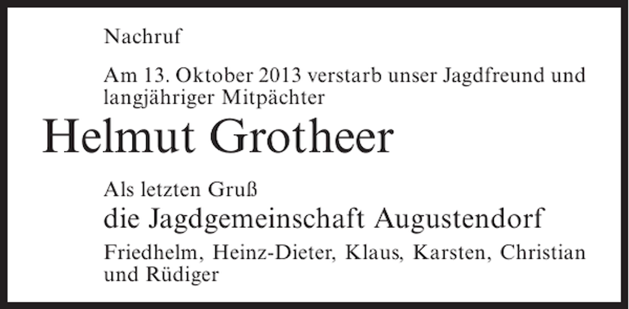 <p>Nachruf<br />Am 13. Oktober 2013 verstarb unser Jagdfreund und<br />langjähriger Mitpächter</p><p>Helmut Grotheer<br />Als letzten Gruß</p><p>die Jagdgemeinschaft Augustendorf<br />Friedhelm, Heinz-Dieter, Klaus, Karsten, Christian<br />und Rüdiger</p>
