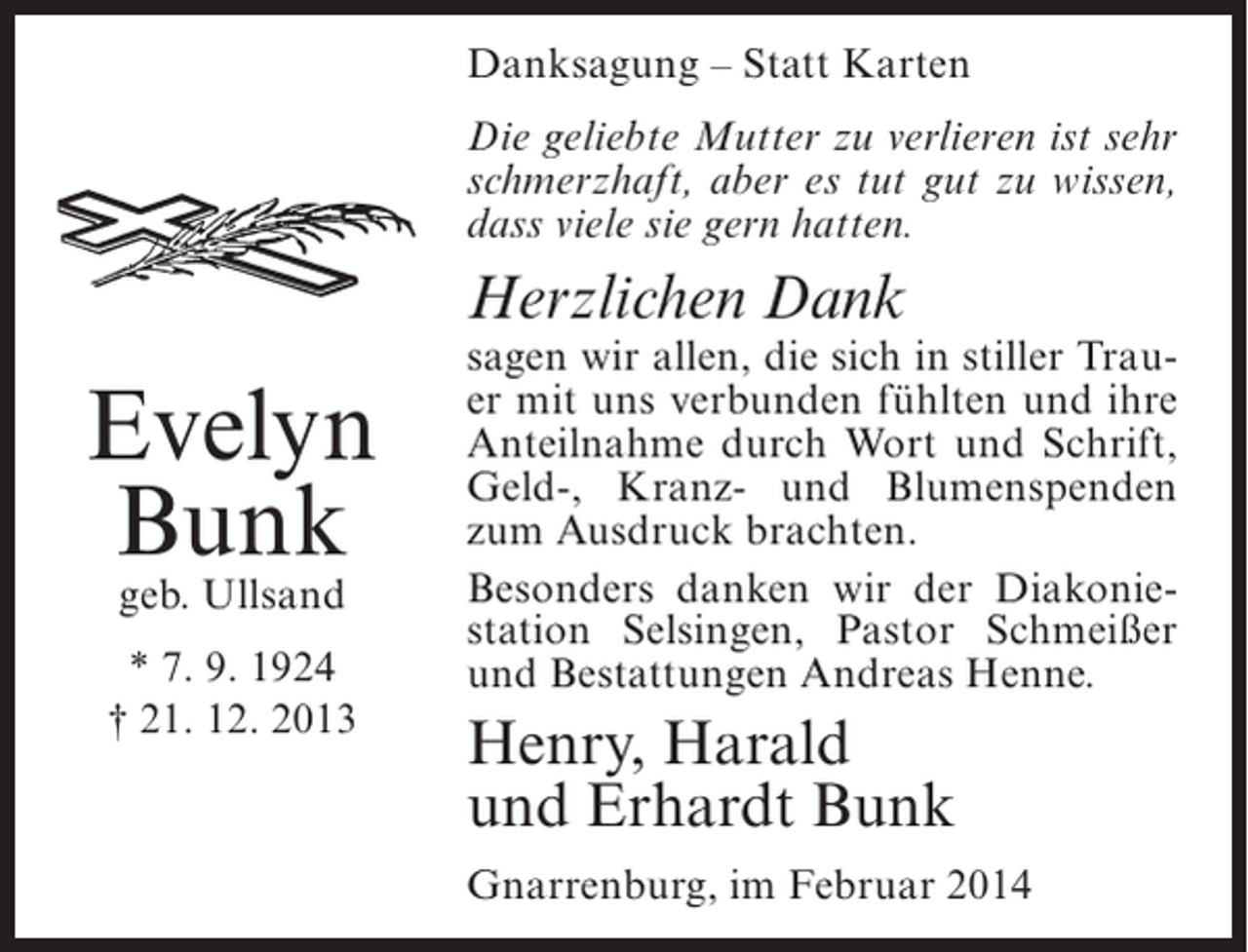 <p>Danksagung – Statt Karten<br />Die geliebte Mutter zu verlieren ist sehr<br />schmerzhaft, aber es tut gut zu wissen,<br />dass viele sie gern hatten.</p><p>Herzlichen Dank</p><p>Evelyn<br />Bunk<br />geb. Ullsand</p><p>* 7. 9. 1924<br />† 21. 12. 2013</p><p>sagen wir allen, die sich in stiller Trauer mit uns verbunden fühlten und ihre<br />Anteilnahme durch Wort und Schrift,<br />Geld-, Kranz- und Blumenspenden<br />zum Ausdruck brachten.<br />Besonders danken wir der Diakoniestation Selsingen, Pastor Schmeißer<br />und Bestattungen Andreas Henne.</p><p>Henry, Harald<br />und Erhardt Bunk<br />Gnarrenburg, im Februar 2014</p>