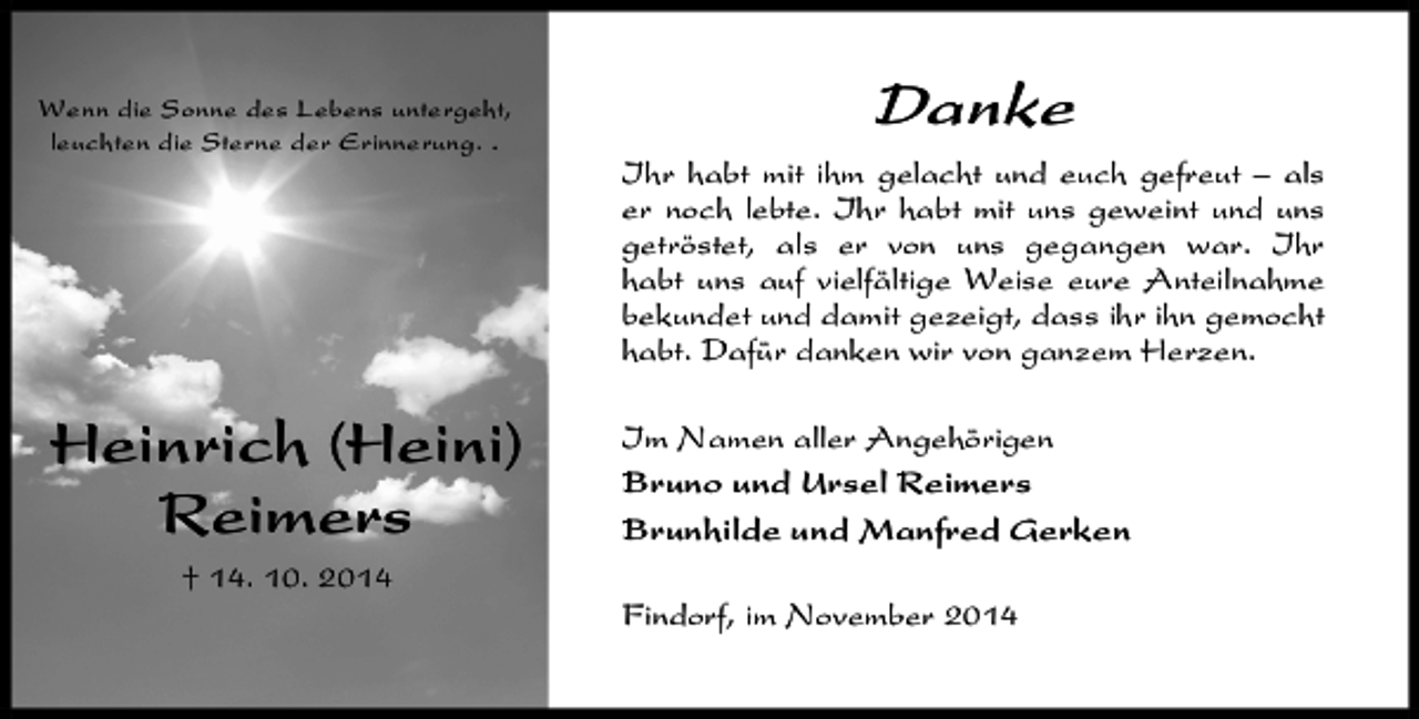 <p>Wenn die Sonne des Lebens untergeht,<br />leuchten die Sterne der Erinnerung. .</p>
<p>Danke<br />Ihr habt mit ihm gelacht und euch gefreut – als<br />er noch lebte. Ihr habt mit uns geweint und uns<br />getröstet, als er von uns gegangen war. Ihr<br />habt uns auf vielfältige Weise eure Anteilnahme<br />bekundet und damit gezeigt, dass ihr ihn gemocht<br />habt. Dafür danken wir von ganzem Herzen.</p>
<p>Heinrich (Heini)<br />Reimers</p>
<p>Im Namen aller Angehörigen<br />Bruno und Ursel Reimers<br />Brunhilde und Manfred Gerken</p>
<p>† 14. 10. 2014<br />Findorf, im November 2014</p>