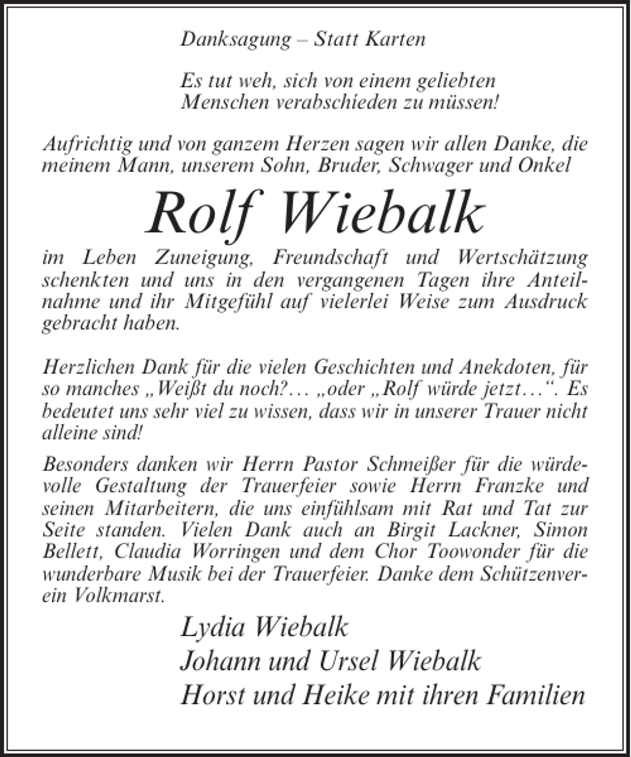 <p>Danksagung – Statt Karten<br />Es tut weh, sich von einem geliebten<br />Menschen verabschíeden zu müssen!<br />Aufrichtig und von ganzem Herzen sagen wir allen Danke, die<br />meinem Mann, unserem Sohn, Bruder, Schwager und Onkel</p><p>Rolf Wiebalk<br />im Leben Zuneigung, Freundschaft und Wertschätzung<br />schenkten und uns in den vergangenen Tagen ihre Anteilnahme und ihr Mitgefühl auf vielerlei Weise zum Ausdruck<br />gebracht haben.<br />Herzlichen Dank für die vielen Geschichten und Anekdoten, für<br />so manches „Weißt du noch?... „oder „Rolf würde jetzt...“. Es<br />bedeutet uns sehr viel zu wissen, dass wir in unserer Trauer nicht<br />alleine sind!<br />Besonders danken wir Herrn Pastor Schmeißer für die würdevolle Gestaltung der Trauerfeier sowie Herrn Franzke und<br />seinen Mitarbeitern, die uns einfühlsam mit Rat und Tat zur<br />Seite standen. Vielen Dank auch an Birgit Lackner, Simon<br />Bellett, Claudia Worringen und dem Chor Toowonder für die<br />wunderbare Musik bei der Trauerfeier. Danke dem Schützenverein Volkmarst.</p><p>Lydia Wiebalk<br />Johann und Ursel Wiebalk<br />Horst und Heike mit ihren Familien</p>
