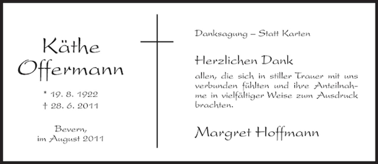<p>Käthe<br />Offermann<br />* 19. 8. 1922<br />† 28. 6. 2011<br />Bevern,<br />im August 2011</p><p>Danksagung – Statt Karten</p><p>Herzlichen Dank<br />allen, die sich in stiller Trauer mit uns<br />verbunden fühlten und ihre Anteilnahme in vielfältiger Weise zum Ausdruck<br />brachten.</p><p>Margret Hoffmann</p>