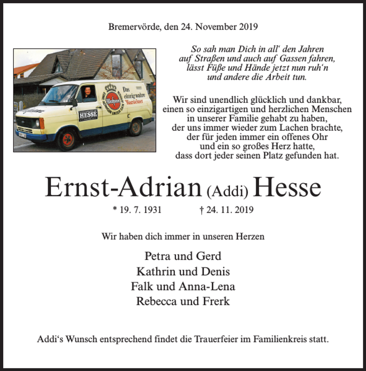 <p>Bremervörde, den 24. November 2019<br />So sah man Dich in all‘ den Jahren<br />auf Straßen und auch auf Gassen fahren,<br />lässt Füße und Hände jetzt nun ruh‘n<br />und andere die Arbeit tun.<br />Wir sind unendlich glücklich und dankbar,<br />einen so einzigartigen und herzlichen Menschen<br />in unserer Familie gehabt zu haben,<br />der uns immer wieder zum Lachen brachte,<br />der für jeden immer ein offenes Ohr<br />und ein so großes Herz hatte,<br />dass dort jeder seinen Platz gefunden hat.</p><p>Ernst-Adrian (Addi) Hesse<br />* 19. 7. 1931 † 24. 11. 2019<br />Wir haben dich immer in unseren Herzen</p><p>Petra und Gerd<br />Kathrin und Denis<br />Falk und Anna-Lena<br />Rebecca und Frerk<br />Addi‘s Wunsch entsprechend findet die Trauerfeier im Familienkreis statt.</p>