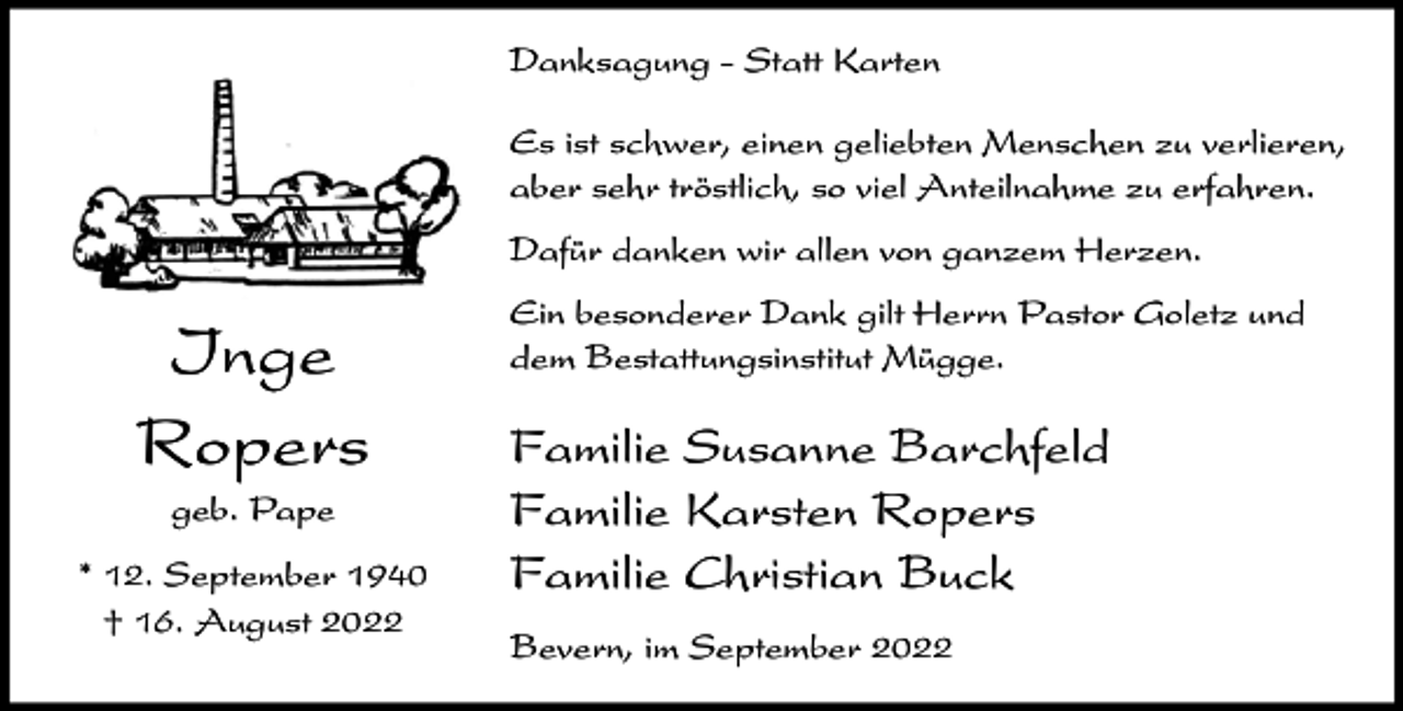 <p>Danksagung - Statt Karten<br />Es ist schwer, einen geliebten Menschen zu verlieren,<br />aber sehr tröstlich, so viel Anteilnahme zu erfahren.<br />Dafür danken wir allen von ganzem Herzen.</p><p>Inge<br />Ropers<br />geb. Pape<br />* 12. September 1940<br />† 16. August 2022</p><p>Ein besonderer Dank gilt Herrn Pastor Goletz und<br />dem Bestattungsinstitut Mügge.</p><p>Familie Susanne Barchfeld<br />Familie Karsten Ropers<br />Familie Christian Buck<br />Bevern, im September 2022</p>