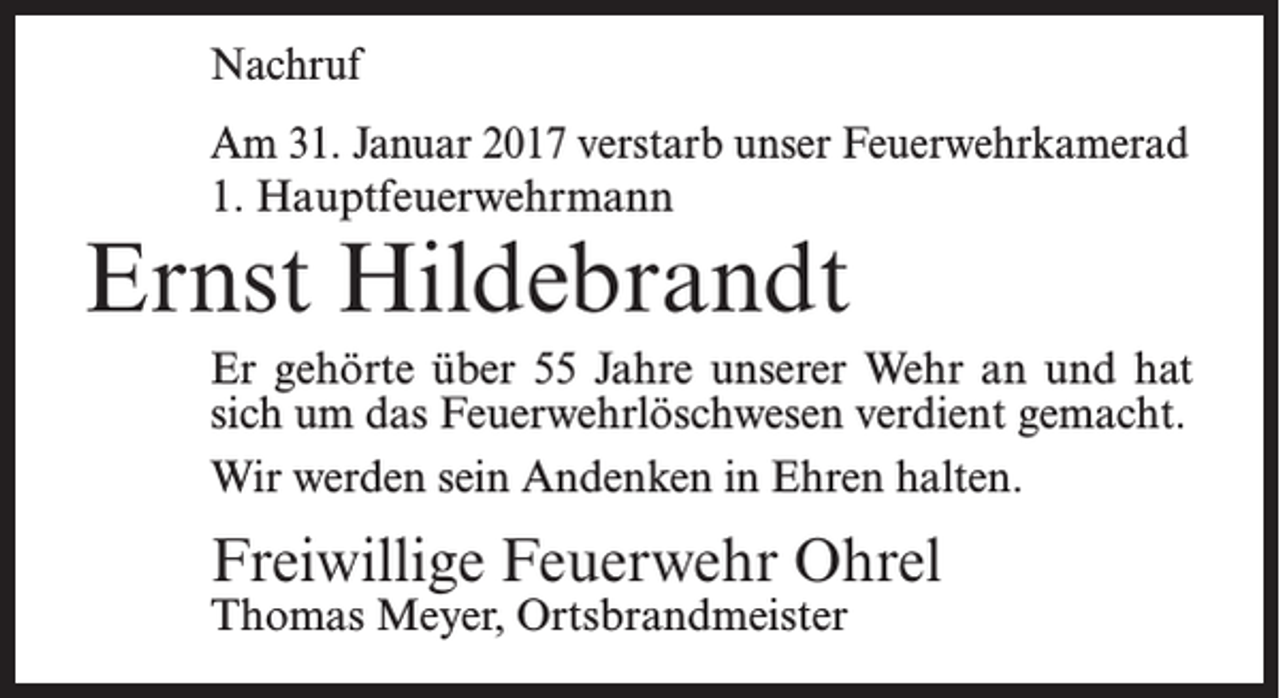 <p>Nachruf<br />Am 31. Januar 2017 verstarb unser Feuerwehrkamerad<br />1. Hauptfeuerwehrmann</p><p>Ernst Hildebrandt</p><p>Er gehörte über 55 Jahre unserer Wehr an und hat<br />sich um das Feuerwehrlöschwesen verdient gemacht.<br />Wir werden sein Andenken in Ehren halten.</p><p>Freiwillige Feuerwehr Ohrel<br />Thomas Meyer, Ortsbrandmeister</p>