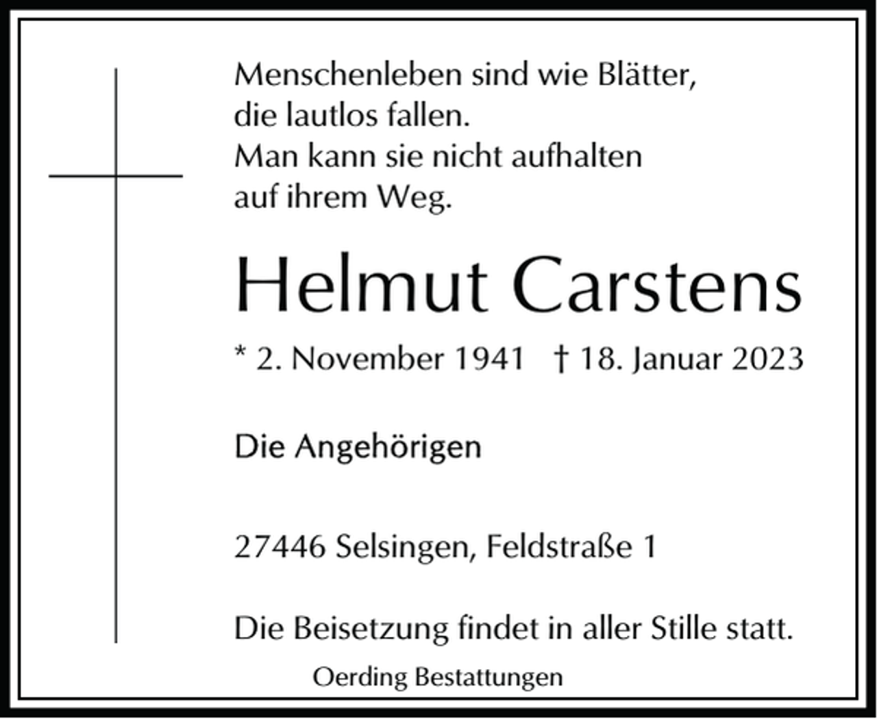 <p>Menschenleben sind wie Blätter,<br />die lautlos fallen.<br />Man kann sie nicht aufhalten<br />auf ihrem Weg.</p><p>Helmut Carstens<br />* 2. November 1941 † 18. Januar 2023</p><p>27446 Selsingen, Feldstraße 1<br />Die Beisetzung findet in aller Stille statt.<br />Oerding Bestattungen</p>