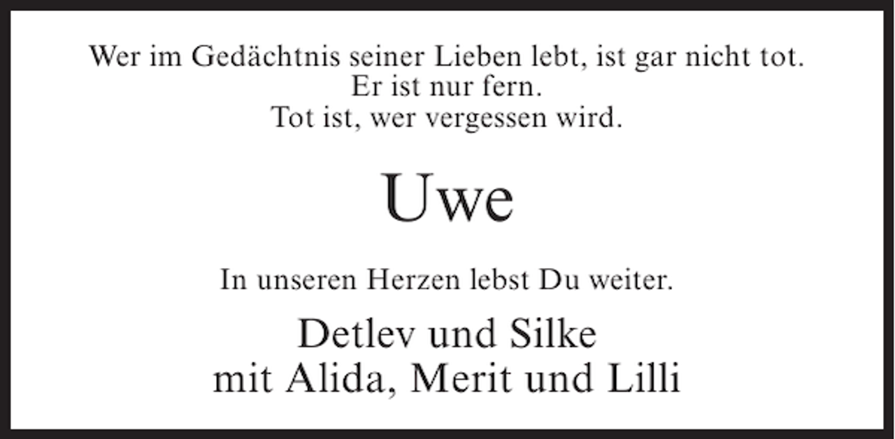 <p>Wer im Gedächtnis seiner Lieben lebt, ist gar nicht tot.<br />Er ist nur fern.<br />Tot ist, wer vergessen wird.</p><p>Uwe<br />In unseren Herzen lebst Du weiter.</p><p>Detlev und Silke<br />mit Alida, Merit und Lilli</p>