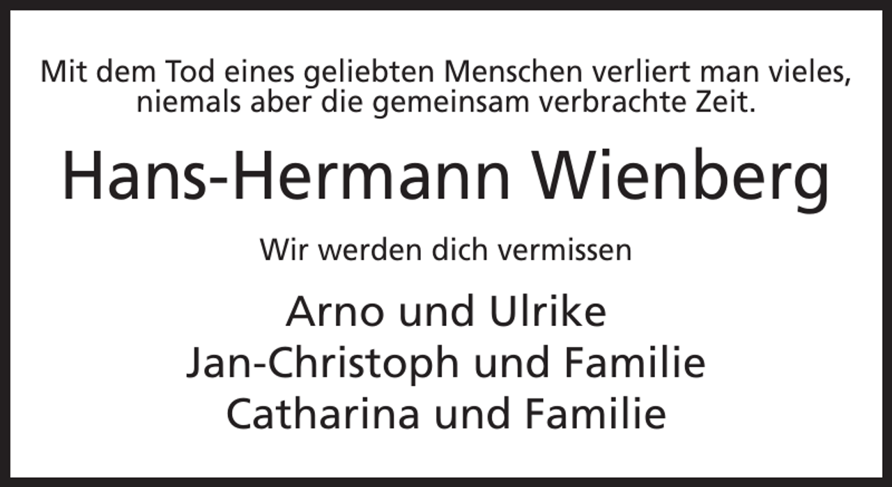 <p>Mit dem Tod eines geliebten Menschen verliert man vieles,<br />niemals aber die gemeinsam verbrachte Zeit.</p><p>Hans-Hermann Wienberg<br />Wir werden dich vermissen</p><p>Arno und Ulrike<br />Jan-Christoph und Familie<br />Catharina und Familie</p>