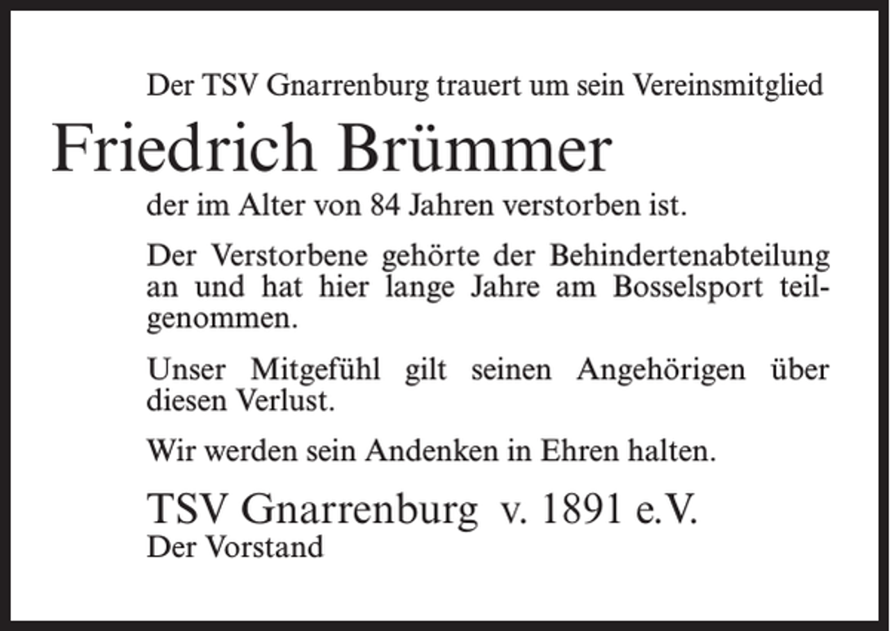 <p>Der TSV Gnarrenburg trauert um sein Vereinsmitglied</p><p>Friedrich Brümmer</p><p>der im Alter von 84 Jahren verstorben ist.<br />Der Verstorbene gehörte der Behindertenabteilung<br />an und hat hier lange Jahre am Bosselsport teil­<br />genommen.<br />Unser Mitgefühl gilt seinen Angehörigen über<br />diesen Verlust.<br />Wir werden sein Andenken in Ehren halten.</p><p>TSV Gnarrenburg v. 1891 e.V.<br />Der Vorstand</p>