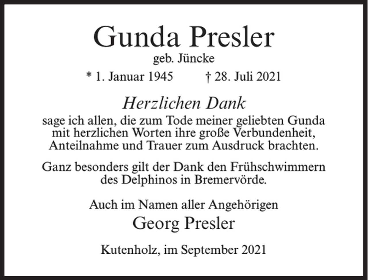 <p>Gunda Presler</p><p>geb. Jüncke<br />* 1. Januar 1945<br />† 28. Juli 2021</p><p>Herzlichen Dank</p><p>sage ich allen, die zum Tode meiner geliebten Gunda<br />mit herzlichen Worten ihre große Verbundenheit,<br />Anteilnahme und Trauer zum Ausdruck brachten.<br />Ganz besonders gilt der Dank den Frühschwimmern<br />des Delphinos in Bremervörde.<br />Auch im Namen aller Angehörigen</p><p>Georg Presler<br />Kutenholz, im September 2021</p>