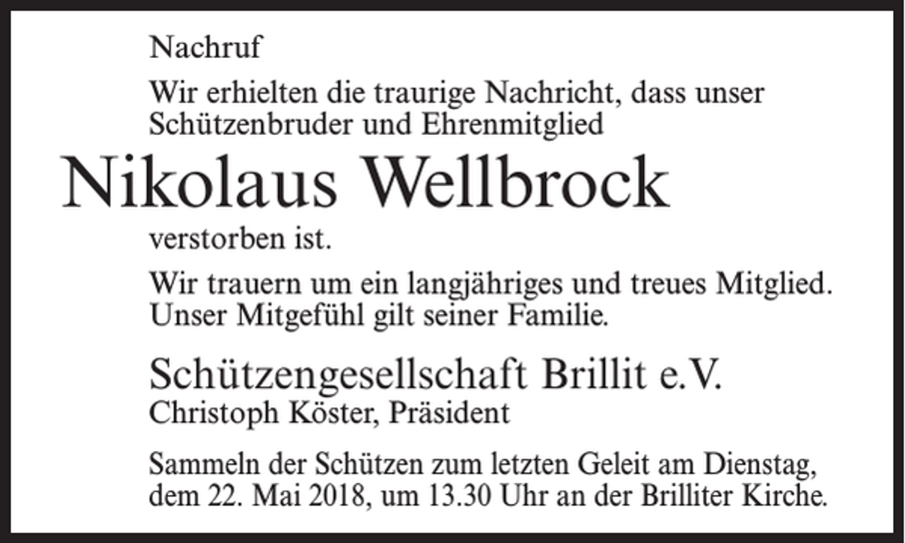 <p>Nachruf<br />Wir erhielten die traurige Nachricht, dass unser<br />Schützenbruder und Ehrenmitglied</p><p>Nikolaus Wellbrock</p><p>verstorben ist.<br />Wir trauern um ein langjähriges und treues Mitglied.<br />Unser Mitgefühl gilt seiner Familie.</p><p>Schützengesellschaft Brillit e.V.</p><p>Christoph Köster, Präsident</p><p>Sammeln der Schützen zum letzten Geleit am Dienstag,<br />dem 22. Mai 2018, um 13.30 Uhr an der Brilliter Kirche.</p>