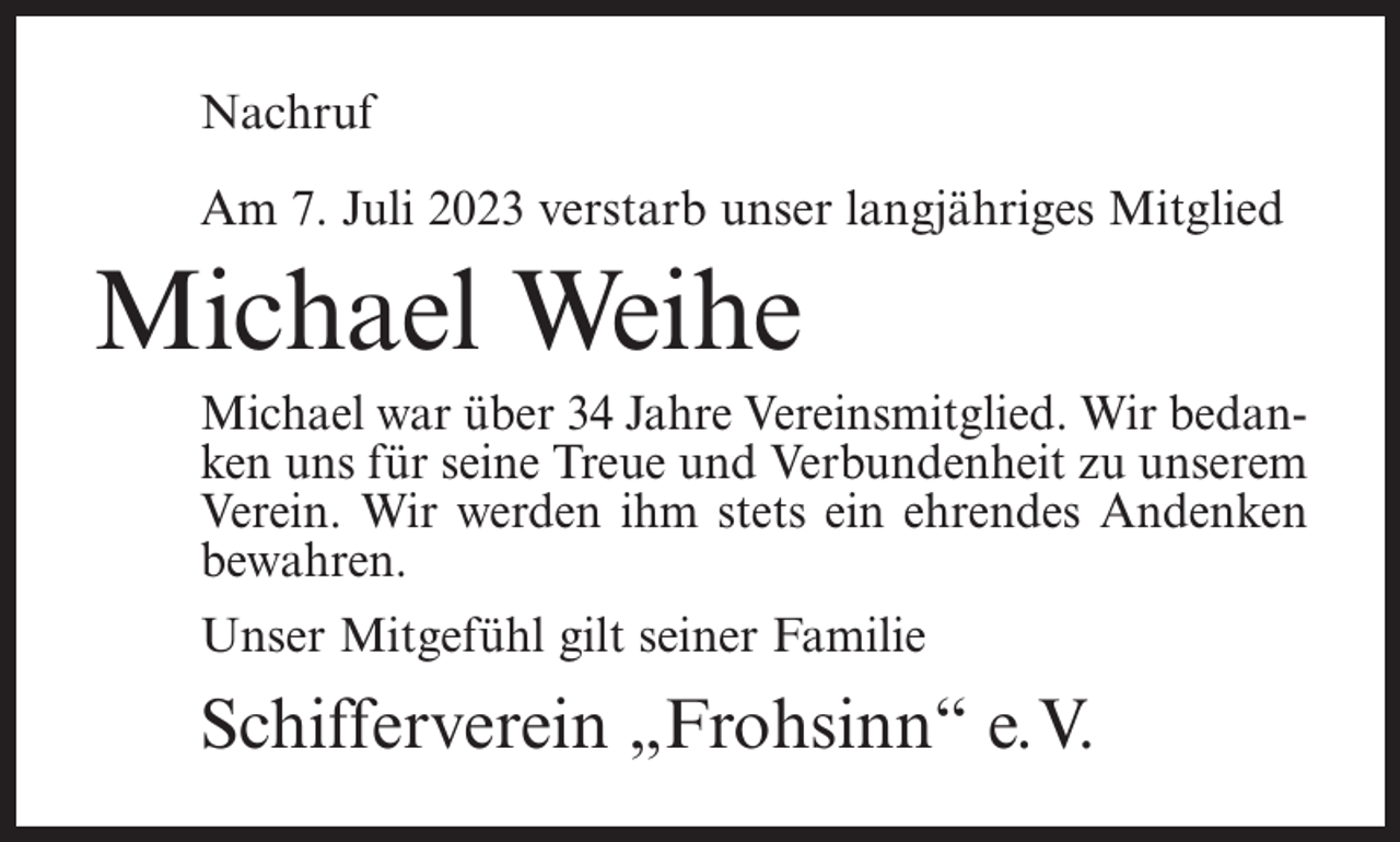 <p>Nachruf<br />Am 7. Juli 2023 verstarb unser langjähriges Mitglied</p><p>Michael Weihe<br />Michael war über 34 Jahre Vereinsmitglied. Wir bedanken uns für seine Treue und Verbundenheit zu unserem<br />Verein. Wir werden ihm stets ein ehrendes Andenken<br />bewahren.<br />Unser Mitgefühl gilt seiner Familie</p><p>Schifferverein „Frohsinn“ e.V.</p>