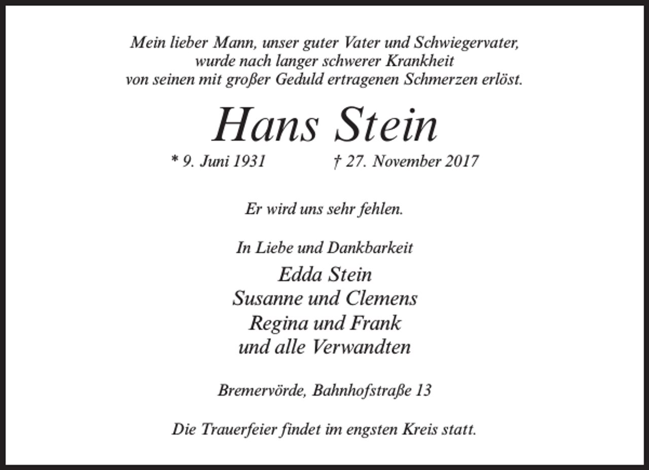 <p>Mein lieber Mann, unser guter Vater und Schwiegervater,<br />wurde nach langer schwerer Krankheit<br />von seinen mit großer Geduld ertragenen Schmerzen erlöst.</p><p>Hans Stein</p><p>* 9. Juni 1931 † 27. November 2017<br />Er wird uns sehr fehlen.<br />In Liebe und Dankbarkeit</p><p>Edda Stein<br />Susanne und Clemens<br />Regina und Frank<br />und alle Verwandten<br />Bremervörde, Bahnhofstraße 13<br />Die Trauerfeier findet im engsten Kreis statt.</p>