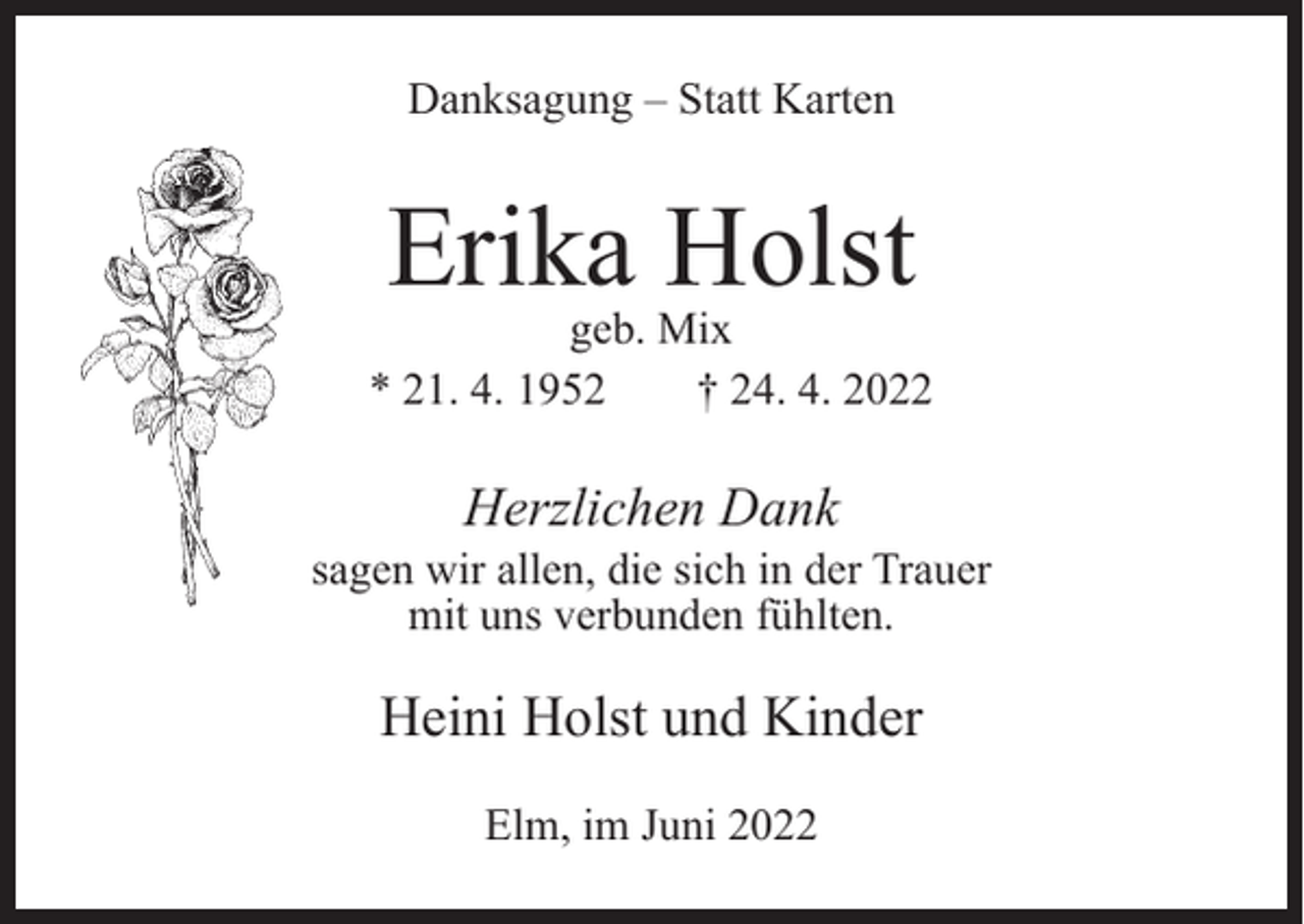 <p>Danksagung – Statt Karten</p><p>Erika Holst</p><p>geb. Mix<br />* 21. 4. 1952<br />† 24. 4. 2022</p><p>Herzlichen Dank</p><p>sagen wir allen, die sich in der Trauer<br />mit uns verbunden fühlten.</p><p>Heini Holst und Kinder<br />Elm, im Juni 2022</p>