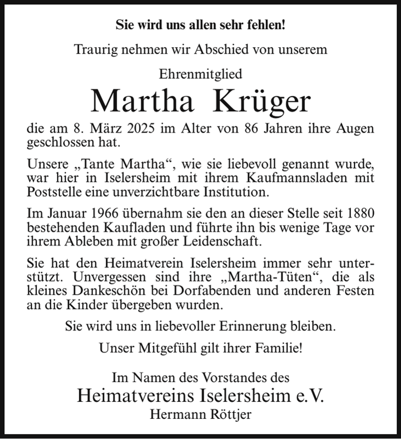 <p>Sie wird uns allen sehr fehlen!<br />Traurig nehmen wir Abschied von unserem<br />Ehrenmitglied</p><p>Martha Krüger</p><p>die am 8. März 2025 im Alter von 86 Jahren ihre Augen<br />geschlossen hat.<br />Unsere „Tante Martha“, wie sie liebevoll genannt wurde,<br />war hier in Iselersheim mit ihrem Kaufmannsladen mit<br />Poststelle eine unverzichtbare Institution.<br />Im Januar 1966 übernahm sie den an dieser Stelle seit 1880<br />bestehenden Kaufladen und führte ihn bis wenige Tage vor<br />ihrem Ableben mit großer Leidenschaft.<br />Sie hat den Heimatverein Iselersheim immer sehr unterstützt. Unvergessen sind ihre „Martha-Tüten“, die als<br />kleines Dankeschön bei Dorfabenden und anderen Festen<br />an die Kinder übergeben wurden.<br />Sie wird uns in liebevoller Erinnerung bleiben.<br />Unser Mitgefühl gilt ihrer Familie!<br />Im Namen des Vorstandes des</p><p>Heimatvereins Iselersheim e.V.<br />Hermann Röttjer</p>