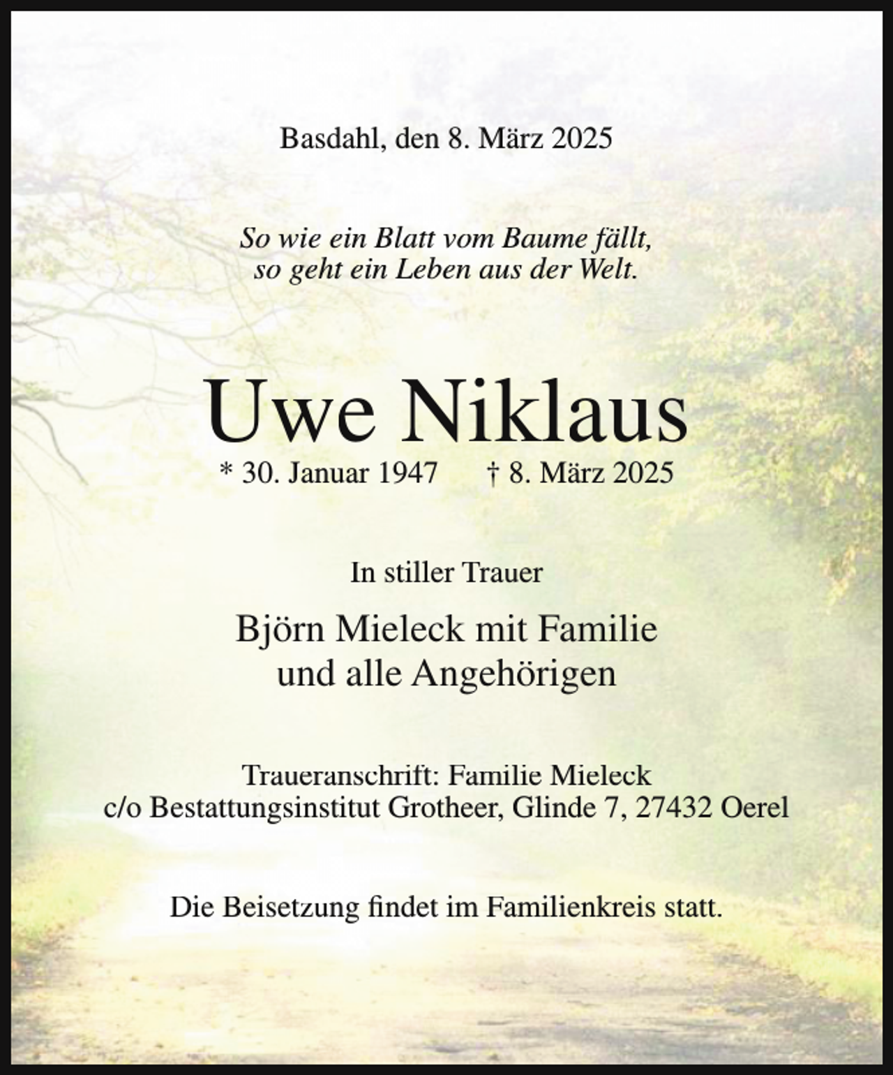 <p>Basdahl, den 8. März 2025<br />So wie ein Blatt vom Baume fällt,<br />so geht ein Leben aus der Welt.</p><p>Uwe Niklaus<br />* 30. Januar 1947</p><p>† 8. März 2025</p><p>In stiller Trauer</p><p>Björn Mieleck mit Familie<br />und alle Angehörigen<br />Traueranschrift: Familie Mieleck<br />c/o Bestattungsinstitut Grotheer, Glinde 7, 27432 Oerel<br />Die Beisetzung findet im Familienkreis statt.</p>