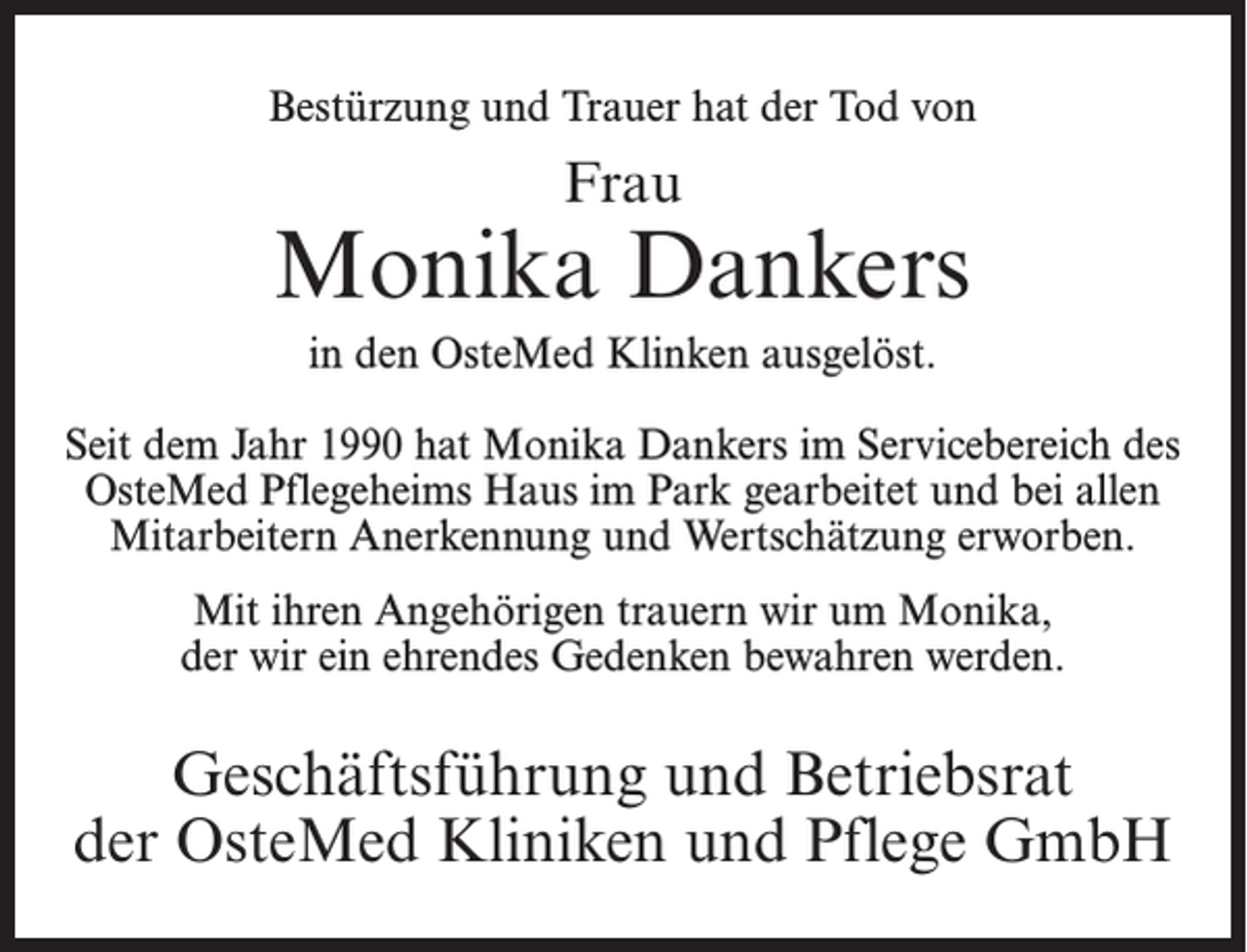 <p>Bestürzung und Trauer hat der Tod von</p><p>Frau</p><p>Monika Dankers<br />in den OsteMed Klinken ausgelöst.<br />Seit dem Jahr 1990 hat Monika Dankers im Servicebereich des<br />OsteMed Pflegeheims Haus im Park gearbeitet und bei allen<br />Mitarbeitern Anerkennung und Wertschätzung erworben.<br />Mit ihren Angehörigen trauern wir um Monika,<br />der wir ein ehrendes Gedenken bewahren werden.</p><p>Geschäftsführung und Betriebsrat<br />der OsteMed Kliniken und Pflege GmbH</p>