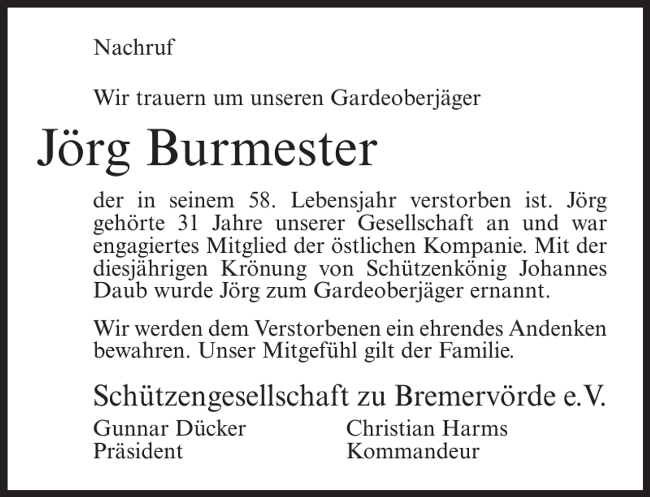 <p>Nachruf<br />Wir trauern um unseren Gardeoberjäger</p><p>Jörg Burmester<br />der in seinem 58. Lebensjahr verstorben ist. Jörg<br />gehörte 31 Jahre unserer Gesellschaft an und war<br />engagiertes Mitglied der östlichen Kompanie. Mit der<br />diesjährigen Krönung von Schützenkönig Johannes<br />Daub wurde Jörg zum Gardeoberjäger ernannt.<br />Wir werden dem Verstorbenen ein ehrendes Andenken<br />bewahren. Unser Mitgefühl gilt der Familie.</p><p>Schützengesellschaft zu Bremervörde e.V.<br />Gunnar Dücker<br />Christian Harms<br />Präsident Kommandeur</p>