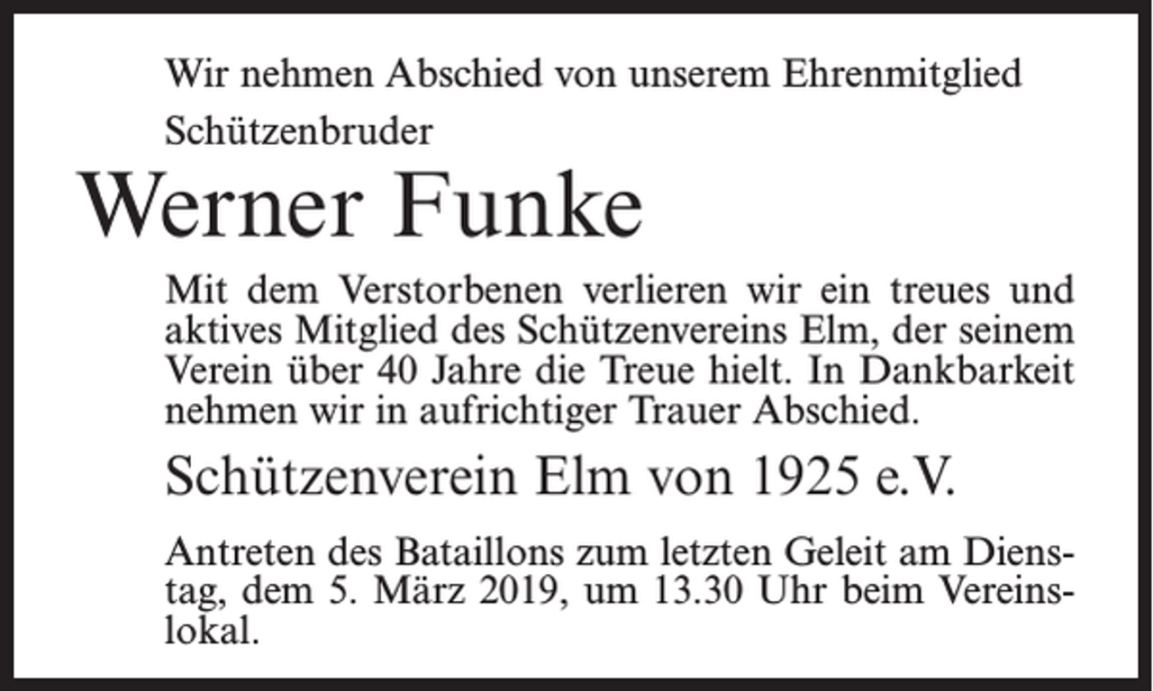 <p>Wir nehmen Abschied von unserem Ehrenmitglied<br />Schützenbruder</p><p>Werner Funke</p><p>Mit dem Verstorbenen verlieren wir ein treues und<br />aktives Mitglied des Schützenvereins Elm, der seinem<br />Verein über 40 Jahre die Treue hielt. In Dankbarkeit<br />nehmen wir in aufrichtiger Trauer Abschied.</p><p>Schützenverein Elm von 1925 e.V.<br />Antreten des Bataillons zum letzten Geleit am Dienstag, dem 5. März 2019, um 13.30 Uhr beim Vereinslokal.</p>