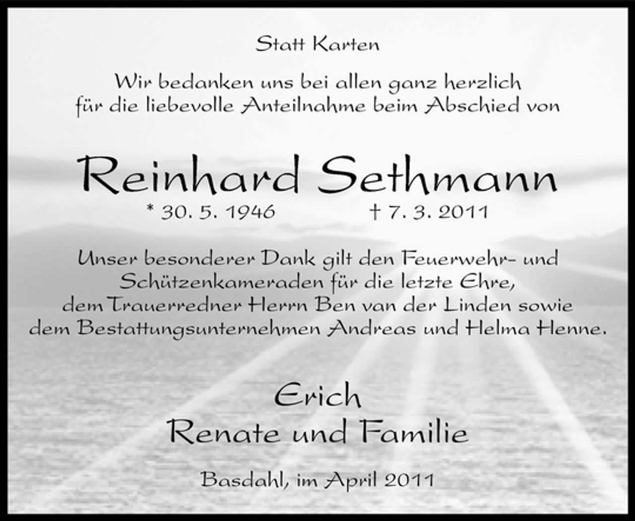 <p>Statt Karten Wir bedanken uns bei allen ganz herzlich für die liebevolle Anteilnahme beim Abschied von</p><p>Reinhard Sethmann * 30. 5. 1946 † 7. 3. 2011<br />Unser besonderer Dank gilt den Feuerwehr- und Schützenkameraden für die letzte Ehre, dem Trauerredner Herrn Ben van der Linden sowie dem Bestattungsunternehmen Andreas und Helma Henne.</p><p>Erich Renate und Familie<br />Basdahl, im April 2011</p>