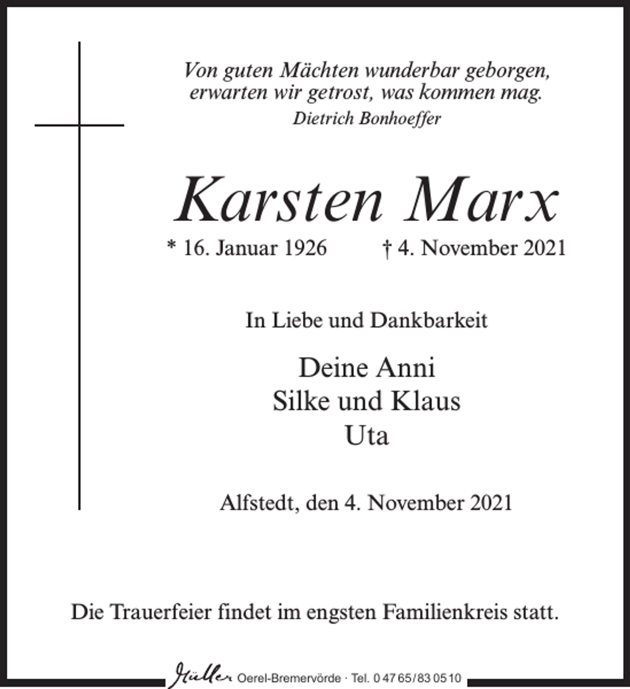 <p>Von guten Mächten wunderbar geborgen,<br />erwarten wir getrost, was kommen mag.<br />Dietrich Bonhoeffer</p><p>Karsten Marx</p><p>* 16. Januar 1926 † 4. November 2021<br />In Liebe und Dankbarkeit</p><p>Deine Anni<br />Silke und Klaus<br />Uta<br />Alfstedt, den 4. November 2021</p><p>Die Trauerfeier findet im engsten Familienkreis statt.<br />Oerel-Bremervörde ∙ Tel. 0 47 65 /83 05 10</p>