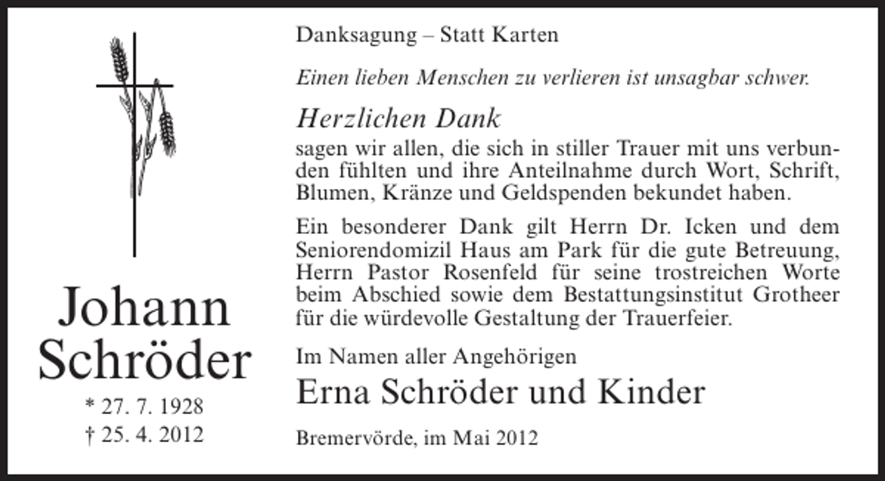 <p>Danksagung – Statt Karten<br />Einen lieben Menschen zu verlieren ist unsagbar schwer.</p><p>Herzlichen Dank</p><p>Johann<br />Schröder<br />* 27. 7. 1928<br />† 25. 4. 2012</p><p>sagen wir allen, die sich in stiller Trauer mit uns verbunden fühlten und ihre Anteilnahme durch Wort, Schrift,<br />Blumen, Kränze und Geldspenden bekundet haben.<br />Ein besonderer Dank gilt Herrn Dr. Icken und dem<br />Seniorendomizil Haus am Park für die gute Betreuung,<br />Herrn Pastor Rosenfeld für seine trostreichen Worte<br />beim Abschied sowie dem Bestattungsinstitut Grotheer<br />für die würdevolle Gestaltung der Trauerfeier.<br />Im Namen aller Angehörigen</p><p>Erna Schröder und Kinder<br />Bremervörde, im Mai 2012</p>