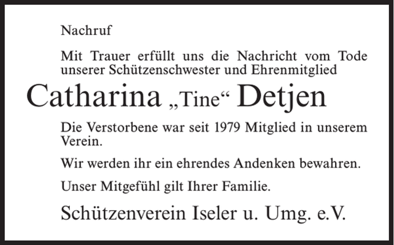 <p>Nachruf<br />Mit Trauer erfüllt uns die Nachricht vom Tode<br />unserer Schützenschwester und Ehrenmitglied</p><p>Catharina „Tine“ Detjen</p><p>Die Verstorbene war seit 1979 Mitglied in unserem<br />Verein.<br />Wir werden ihr ein ehrendes Andenken bewahren.<br />Unser Mitgefühl gilt Ihrer Familie.</p><p>Schützenverein Iseler u. Umg. e.V.</p>